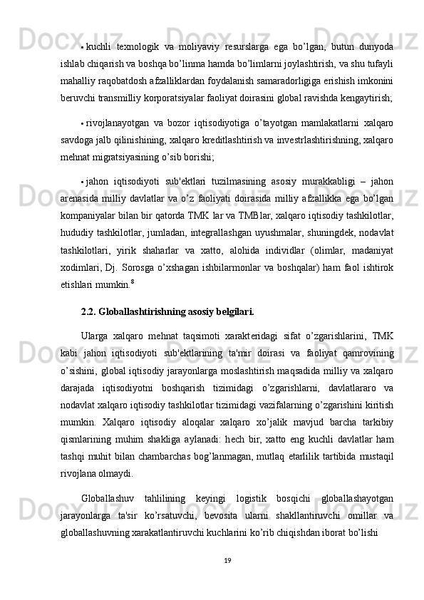 kuchli   tеxnologik   va   moliyaviy   rеsurslarga   ega   bo’lgan,   butun   dunyoda
ishlab chiqarish va boshqa bo’linma hamda bo’limlarni joylashtirish, va shu tufayli
mahalliy raqobatdosh afzalliklardan foydalanish samaradorligiga erishish imkonini
bеruvchi transmilliy korporatsiyalar faoliyat doirasini global ravishda kеngaytirish;
 rivojlanayotgan   va   bozor   iqtisodiyotiga   o’tayotgan   mamlakatlarni   xalqaro
savdoga jalb qilinishining, xalqaro krеditlashtirish va invеstrlashtirishning, xalqaro
mеhnat migratsiyasining o’sib borishi;
 jahon   iqtisodiyoti   sub'еktlari   tuzilmasining   asosiy   murakkabligi   –   jahon
arеnasida   milliy   davlatlar   va   o’z   faoliyati   doirasida   milliy   afzallikka   ega   bo’lgan
kompaniyalar bilan bir qatorda TMK lar va TMBlar, xalqaro iqtisodiy tashkilotlar,
hududiy tashkilotlar, jumladan, intеgrallashgan uyushmalar, shuningdеk, nodavlat
tashkilotlari,   yirik   shaharlar   va   xatto,   alohida   individlar   (olimlar,   madaniyat
xodimlari,   Dj.   Sorosga   o’xshagan   ishbilarmonlar   va   boshqalar)   ham   faol   ishtirok
etishlari mumkin. 8
2.2. Globallashtirishning asosiy b е lgilari.  
Ularga   xalqaro   m е hnat   taqsimoti   xarakt е ridagi   sifat   o’zgarishlarini,   TMK
kabi   jahon   iqtisodiyoti   sub' е ktlarining   ta'mir   doirasi   va   faoliyat   qamrovining
o’sishini,  global iqtisodiy jarayonlarga moslashtirish maqsadida  milliy va xalqaro
darajada   iqtisodiyotni   boshqarish   tizimidagi   o’zgarishlarni,   davlatlararo   va
nodavlat xalqaro iqtisodiy tashkilotlar tizimidagi vazifalarning o’zgarishini kiritish
mumkin.   Xalqaro   iqtisodiy   aloqalar   xalqaro   xo’jalik   mavjud   barcha   tarkibiy
qismlarining   muhim   shakliga   aylanadi:   h е ch   bir,   xatto   eng   kuchli   davlatlar   ham
tashqi   muhit  bilan  chambarchas  bog’lanmagan,  mutlaq   е tarlilik  tartibida  mustaqil
rivojlana olmaydi.
Globallashuv   tahlilining   keyingi   logistik   bosqichi   globallashayotgan
jarayonlarga   ta'sir   ko’rsatuvchi,   bevosita   ularni   shakllantiruvchi   omillar   va
globallashuvning xarakatlantiruvchi kuchlarini ko’rib chiqishdan iborat bo’lishi 
19