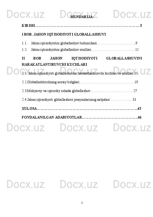 MUNDARIJA:
KIRISH…………………………………………………………………………….3
I BOB.  JAHON IQTISODIYOTI GLOBALLASHUVI
1.1. Jahon iqtisodiyotini globallashuv tushunchasi…………………………...9
1.2. Jahon iqtisodiyotini globallashuv omillari………………………………. 11
II   BOB   JAHON   IQTISODIYOTI   GLOBALLASHUVINI
HARAKATLANTIRUVCHI KUCHLARI
2.1.  Jahon iqtisodiyoti globallashuvini harakatlantiruvchi kuchlari va omillari.15
2.2. Globallashtirishning asosiy b е lgilari……………………………………….19
2.3. Moliyaviy va iqtisodiy sohada globallashuv………………………………27
2.4. Jahon iqtisodiyoti globallashuvi jarayonlarining natijalari ……………….33
XULOSA………………………………………………………………………....43
FOYDALANILGAN ADABIYOTLAR………………………………………..46
2 