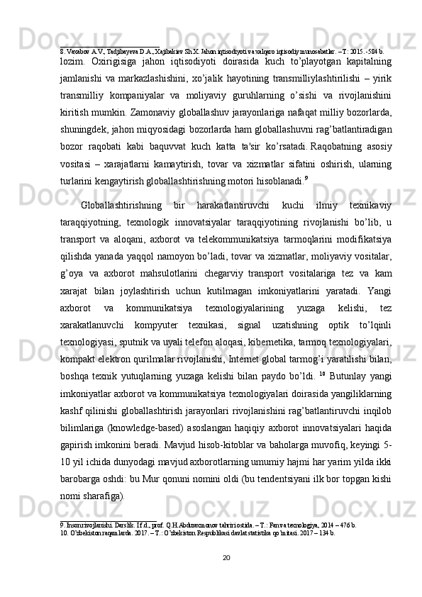 _______________________________
8.  Vaxabov A.V., Tadjibayeva D.A., Xajibakiev Sh.X. Jahon iqtisodiyoti va xalqaro iqtisodiy munosabatlar. – T: 2015. -584 b.
lozim.   Oxirigisiga   jahon   iqtisodiyoti   doirasida   kuch   to’playotgan   kapitalning
jamlanishi   va   markazlashishini,   xo’jalik   hayotining   transmilliylashtirilishi   –   yirik
transmilliy   kompaniyalar   va   moliyaviy   guruhlarning   o’sishi   va   rivojlanishini
kiritish mumkin. Zamonaviy globallashuv jarayonlariga nafaqat milliy bozorlarda,
shuningdek, jahon miqyosidagi bozorlarda ham globallashuvni rag’batlantiradigan
bozor   raqobati   kabi   baquvvat   kuch   katta   ta'sir   ko’rsatadi.   Raqobatning   asosiy
vositasi   –   xarajatlarni   kamaytirish,   tovar   va   xizmatlar   sifatini   oshirish,   ularning
turlarini kengaytirish globallashtirishning motori hisoblanadi. 9
Globallashtirishning   bir   harakatlantiruvchi   kuchi   ilmiy   texnikaviy
taraqqiyotning,   texnologik   innovatsiyalar   taraqqiyotining   rivojlanishi   bo’lib,   u
transport   va   aloqani,   axborot   va   telekommunikatsiya   tarmoqlarini   modifikatsiya
qilishda yanada yaqqol namoyon bo’ladi, tovar  va xizmatlar, moliyaviy vositalar,
g’oya   va   axborot   mahsulotlarini   chegarviy     transport   vositalariga   tez   va   kam
xarajat   bilan   joylashtirish   uchun   kutilmagan   imkoniyatlarini   yaratadi.   Yangi
axborot   va   kommunikatsiya   texnologiyalarining   yuzaga   kelishi,   tez
xarakatlanuvchi   kompyuter   texnikasi,   signal   uzatishning   optik   to’lqinli
texnologiyasi, sputnik va uyali telefon aloqasi, kibernetika, tarmoq texnologiyalari,
kompakt elektron qurilmalar rivojlanishi, Internet global tarmog’i yaratilishi bilan,
boshqa   texnik   yutuqlarning   yuzaga   kelishi   bilan   paydo   bo’ldi.   10
  Butunlay   yangi
imkoniyatlar axborot va kommunikatsiya texnologiyalari doirasida yangiliklarning
kashf   qilinishi  globallashtirish  jarayonlari   rivojlanishini  rag’batlantiruvchi   inqilob
bilimlariga   (knowledge-based)   asoslangan   haqiqiy   axborot   innovatsiyalari   haqida
gapirish imkonini beradi. Mavjud hisob-kitoblar va baholarga muvofiq, keyingi 5-
10 yil ichida dunyodagi mavjud axborotlarning umumiy hajmi har yarim yilda ikki
barobarga oshdi: bu Mur qonuni nomini oldi (bu tendentsiyani ilk bor topgan kishi
nomi sharafiga).
______________________________
9 . Inson rivojlanishi. Darslik. I.f.d., prof. Q.H.Abduraxmonov tahriri ostida. – T.: Fan va texnologiya, 2014 – 476 b.
10 . O’zbekiston raqamlarda. 2017. – T.: O’zbekiston Respublikasi davlat statistika qo’mitasi. 2017 – 134 b.
20