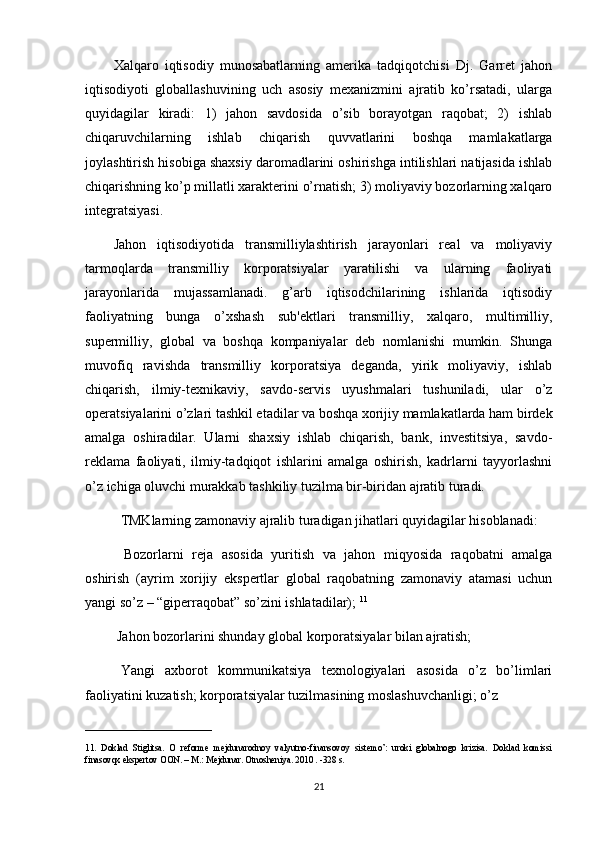 Xalqaro   iqtisodiy   munosabatlarning   amerika   tadqiqotchisi   Dj.   Garret   jahon
iqtisodiyoti   globallashuvining   uch   asosiy   mexanizmini   ajratib   ko’rsatadi,   ularga
quyidagilar   kiradi:   1)   jahon   savdosida   o’sib   borayotgan   raqobat;   2)   ishlab
chiqaruvchilarning   ishlab   chiqarish   quvvatlarini   boshqa   mamlakatlarga
joylashtirish hisobiga shaxsiy daromadlarini oshirishga intilishlari natijasida ishlab
chiqarishning ko’p millatli xarakterini o’rnatish; 3) moliyaviy bozorlarning xalqaro
integratsiyasi.
Jahon   iqtisodiyotida   transmilliylashtirish   jarayonlari   real   va   moliyaviy
tarmoqlarda   transmilliy   korporatsiyalar   yaratilishi   va   ularning   faoliyati
jarayonlarida   mujassamlanadi.   g’arb   iqtisodchilarining   ishlarida   iqtisodiy
faoliyatning   bunga   o’xshash   sub'ektlari   transmilliy,   xalqaro,   multimilliy,
supermilliy,   global   va   boshqa   kompaniyalar   deb   nomlanishi   mumkin.   Shunga
muvofiq   ravishda   transmilliy   korporatsiya   deganda,   yirik   moliyaviy,   ishlab
chiqarish,   ilmiy-texnikaviy,   savdo-servis   uyushmalari   tushuniladi,   ular   o’z
operatsiyalarini o’zlari tashkil etadilar va boshqa xorijiy mamlakatlarda ham birdek
amalga   oshiradilar.   Ularni   shaxsiy   ishlab   chiqarish,   bank,   investitsiya,   savdo-
reklama   faoliyati,   ilmiy-tadqiqot   ishlarini   amalga   oshirish,   kadrlarni   tayyorlashni
o’z ichiga oluvchi murakkab tashkiliy tuzilma bir-biridan ajratib turadi.
    TMKlarning zamonaviy ajralib turadigan jihatlari quyidagilar hisoblanadi:
      Bozorlarni   reja   asosida   yuritish   va   jahon   miqyosida   raqobatni   amalga
oshirish   (ayrim   xorijiy   ekspertlar   global   raqobatning   zamonaviy   atamasi   uchun
yangi so’z – “giperraqobat” so’zini ishlatadilar);  11
  Jahon bozorlarini shunday global korporatsiyalar bilan ajratish;
    Yangi   axborot   kommunikatsiya   texnologiyalari   asosida   o’z   bo’limlari
faoliyatini kuzatish; korporatsiyalar tuzilmasining moslashuvchanligi; o’z 
____________________________
11 .   Doklad   Stiglitsa.   O   reforme   mejdunarodnoy   valyutno-finansovoy   sistemo’:   uroki   globalnogo   krizisa.   Doklad   komissi
finasovqx ekspertov OON. – M.: Mejdunar. Otnosheniya. 2010 . -328 s.
21