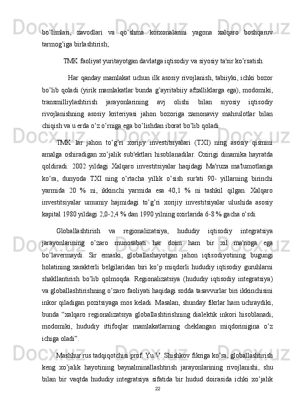 bo’limlari,   zavodlari   va   qo’shma   korxonalarini   yagona   xalqaro   boshqaruv
tarmog’iga birlashtirish;
        TMK faoliyat yuritayotgan davlatga iqtisodiy va siyosiy ta'sir ko’rsatish.
         Har  qanday mamlakat  uchun ilk asosiy  rivojlanish, tabiiyki, ichki  bozor
bo’lib  qoladi  (yirik  mamlakatlar  bunda  g’ayritabiiy  afzalliklarga  ega),  modomiki,
transmilliylashtirish   jarayonlarining   avj   olishi   bilan   siyosiy   iqtisodiy
rivojlanishning   asosiy   kriteriyasi   jahon   bozoriga   zamonaviy   mahsulotlar   bilan
chiqish va u erda o’z o’rniga ega bo’lishdan iborat bo’lib qoladi.
TMK   lar   jahon   to’g’ri   xorijiy   investitsiyalari   (TXI)   ning   asosiy   qismini
amalga   oshiradigan   xo’jalik   sub'ektlari   hisoblanadilar.   Oxirigi   dinamika   hayratda
qoldiradi:   2002   yildagi   Xalqaro   investitsiyalar   haqidagi   Ma'ruza   ma'lumotlariga
ko’ra,   dunyoda   TXI   ning   o’rtacha   yillik   o’sish   sur'ati   90-   yillarning   birinchi
yarmida   20   %   ni,   ikkinchi   yarmida   esa   40,1   %   ni   tashkil   qilgan.   Xalqaro
investitsiyalar   umumiy   hajmidagi   to’g’ri   xorijiy   investitsiyalar   ulushida   asosiy
kapital 1980 yildagi 2,0-2,4 % dan 1990 yilning oxirlarida 6-8 % gacha o’sdi.
Globallashtirish   va   regionalizatsiya,   hududiy   iqtisodiy   integratsiya
jarayonlarining   o’zaro   munosabati   har   doim   ham   bir   xil   ma'noga   ega
bo’lavermaydi.   Sir   emaski,   globallashayotgan   jahon   iqtisodiyotining   bugungi
holatining   xarakterli   belgilaridan   biri   ko’p   miqdorli   hududiy   iqtisodiy   guruhlarni
shakllantirish   bo’lib   qolmoqda.   Regionalizatsiya   (hududiy   iqtisodiy   integratsiya)
va globallashtirishning o’zaro faoliyati haqidagi sodda tasavvurlar biri ikkinchisini
inkor qiladigan pozitsiyaga mos keladi. Masalan, shunday fikrlar ham uchraydiki,
bunda   “xalqaro   regionalizatsiya   globallashtirishning   dialektik   inkori   hisoblanadi,
modomiki,   hududiy   ittifoqlar   mamlakatlarning   cheklangan   miqdorinigina   o’z
ichiga oladi”.
Mashhur rus tadqiqotchisi prof. Yu.V. Shishkov fikriga ko’ra, globallashtirish
keng   xo’jalik   hayotining   baynalminallashtirish   jarayonlarining     rivojlanishi,   shu
bilan   bir   vaqtda   hududiy   integratsiya   sifatida   bir   hudud   doirasida   ichki   xo’jalik
22