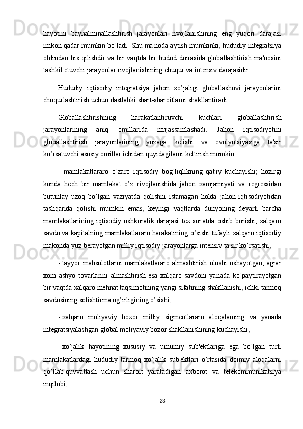 hayotini   baynalminallashtirish   jarayonlari   rivojlanishining   eng   yuqori   darajasi
imkon qadar mumkin bo’ladi. Shu ma'noda aytish mumkinki, hududiy integratsiya
oldindan his qilishdir va bir vaqtda bir hudud doirasida globallashtirish ma'nosini
tashkil etuvchi jarayonlar rivojlanishining chuqur va intensiv darajasidir.
Hududiy   iqtisodiy   integratsiya   jahon   xo’jaligi   globallashuvi   jarayonlarini
chuqurlashtirish uchun dastlabki shart-sharoitlarni shakllantiradi.
Globallashtirishning   harakatlantiruvchi   kuchlari   globallashtirish
jarayonlarining   aniq   omillarida   mujassamlashadi.   Jahon   iqtisodiyotini
globallashtirish   jarayonlarining   yuzaga   kelishi   va   evolyutsiyasiga   ta'sir
ko’rsatuvchi asosiy omillar ichidan quyidagilarni keltirish mumkin:
-     mamlakatlararo   o’zaro   iqtisodiy   bog’liqlikning   qat'iy   kuchayishi;   hozirgi
kunda   hech   bir   mamlakat   o’z   rivojlanishida   jahon   xamjamiyati   va   regressidan
butunlay   uzoq   bo’lgan   vaziyatda   qolishni   istamagan   holda   jahon   iqtisodiyotidan
tashqarida   qolishi   mumkin   emas;   keyingi   vaqtlarda   dunyoning   deyarli   barcha
mamlakatlarining   iqtisodiy   oshkoralik   darajasi   tez   sur'atda   oshib   borishi;   xalqaro
savdo   va kapitalning mamlakatlararo harakatining o’sishi tufayli xalqaro iqtisodiy
makonda yuz berayotgan milliy iqtisodiy jarayonlarga intensiv ta'sir ko’rsatishi;
-   tayyor   mahsulotlarni   mamlakatlararo   almashtirish   ulushi   oshayotgan,   agrar
xom   ashyo   tovarlarini   almashtirish   esa   xalqaro   savdoni   yanada   ko’paytirayotgan
bir vaqtda xalqaro mehnat taqsimotining yangi sifatining shakllanishi; ichki tarmoq
savdosining solishtirma og’irligining o’sishi;
-   xalqaro   moliyaviy   bozor   milliy   sigmentlararo   aloqalarning   va   yanada
integratsiyalashgan global moliyaviy bozor shakllanishining kuchayishi;
-   xo’jalik   hayotining   xususiy   va   umumiy   sub'ektlariga   ega   bo’lgan   turli
mamlakatlardagi   hududiy   tarmoq   xo’jalik   sub'ektlari   o’rtasida   doimiy   aloqalarni
qo’llab-quvvatlash   uchun   sharoit   yaratadigan   axborot   va   telekommunikatsiya
inqilobi;
23