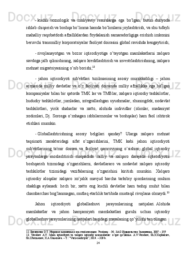 -   kuchli   texnologik   va   moliyaviy   resurslarga   ega   bo’lgan,   butun   dunyoda
ishlab chiqarish va boshqa bo’linma hamda bo’limlarni joylashtirish, va shu tufayli
mahalliy raqobatdosh afzalliklardan foydalanish samaradorligiga erishish imkonini
beruvchi transmilliy korporatsiyalar faoliyat doirasini global ravishda kengaytirish;
-   rivojlanayotgan   va   bozor   iqtisodiyotiga   o’tayotgan   mamlakatlarni   xalqaro
savdoga jalb qilinishining, xalqaro kreditlashtirish va investrlashtirishning, xalqaro
mehnat migratsiyasining o’sib borishi; 12
-     jahon   iqtisodiyoti   sub'ektlari   tuzilmasining   asosiy   murakkabligi   –   jahon
arenasida   milliy   davlatlar   va   o’z   faoliyati   doirasida   milliy   afzallikka   ega   bo’lgan
kompaniyalar bilan bir qatorda TMK lar va TMBlar, xalqaro iqtisodiy tashkilotlar,
hududiy tashkilotlar, jumladan, integrallashgan uyushmalar, shuningdek, nodavlat
tashkilotlari,   yirik   shaharlar   va   xatto,   alohida   individlar   (olimlar,   madaniyat
xodimlari,   Dj.   Sorosga   o’xshagan   ishbilarmonlar   va   boshqalar)   ham   faol   ishtirok
etishlari mumkin.
-   Globallashtirishning   asosiy   belgilari   qanday?   Ularga   xalqaro   mehnat
taqsimoti   xarakteridagi   sifat   o’zgarishlarini,   TMK   kabi   jahon   iqtisodiyoti
sub'ektlarining   ta'mir   doirasi   va   faoliyat   qamrovining   o’sishini,   global   iqtisodiy
jarayonlarga   moslashtirish   maqsadida   milliy   va   xalqaro   darajada   iqtisodiyotni
boshqarish   tizimidagi   o’zgarishlarni,   davlatlararo   va   nodavlat   xalqaro   iqtisodiy
tashkilotlar   tizimidagi   vazifalarning   o’zgarishini   kiritish   mumkin.   Xalqaro
iqtisodiy   aloqalar   xalqaro   xo’jalik     mavjud   barcha   tarkibiy   qismlarining   muhim
shakliga   aylanadi:   hech   bir,   xatto   eng   kuchli   davlatlar   ham   tashqi   muhit   bilan
chambarchas bog’lanmagan, mutlaq etarlilik tartibida mustaqil rivojlana olmaydi. 13
Jahon   iqtisodiyoti   globallashuvi   jarayonlarining   natijalari.   Alohida
mamlakatlar   va   jahon   hamjamiyati   mamlakatlari   guruhi   uchun   iqtisodiy
globallashuv jarayonlarining natijalari haqidagi masalaning qo’yilishi tan olingan 
___________________________________
12 .  Богомолов О.Т. Мировая экономика в век глобализации. Учебник  - М.:.ЗАО Издадельство Экономика, 2007 – 359 
13.   Vaxabov   A.V.   Jahon   iqtisodiyoti   va   xalqaro   iqtisodiy   munosabatlar:   o’quv   qo’llanma.   A.V.Vaxabov,   Sh.X.Xajibakiev,
Sh.I.Raxmanov, X.A.Usmanova. – T.: “Voris-nashriyot”, 2014. – 320 b.
24 