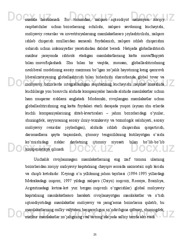 masala   hisoblanadi.   Bir   tomondan,   xalqaro   iqtisodiyot   nazariyasi   xorijiy
raqobatchilar   uchun     bozorlarning   ochilishi,   xalqaro   savdoning   kuchayishi,
moliyaviy   resurslar   va   investitsiyalarning   mamlakatlararo   joylashtirilishi,   xalqaro
ishlab   chiqarish   omillaridan   samarali   foydalanish,   xalqaro   ishlab   chiqarishni
oshirish   uchun   imkoniyatlar   yaratishidan   dalolat   beradi.   Natijada   globallashtirish
mazkur   jarayonda   ishtirok   etadigan   mamlakatlarning   katta   muvaffaqiyati
bilan     muvofiqlashadi.   Shu   bilan   bir   vaqtda,   xususan,   globallashtirishning
neoliberal modelining asosiy mazmuni bo’lgan xo’jalik hayotining keng qamrovli
liberalizatsiyaning   globallashtirish   bilan   birlashishi   sharoitlarida   global   tovar   va
moliyaviy   bozorlarda   integrallashgan   raqobatning   kuchayishi   raqobat   kurashida
kuchlilarga yon bosuvchi alohida kompaniyalar hamda alohida mamlakatlar uchun
ham   muqarrar   risklarni   anglatadi.   Modomiki,   rivojlangan   mamlakatlar   uchun
globallashtirishning   eng   katta   foydalari   etarli   darajada   yuqori   (aynan   shu   erlarda
kuchli   kompaniyalarining   shtab-kvartiralari   –   jahon   bozorlaridagi   o’yinlar,
shuningdek,   sayyoraning   asosiy   ilmiy-texnikaviy   va   texnologik   salohiyati,   asosiy
moliyaviy   resurslar   joylashgan),   alohida   ishlab   chiqarishni   qisqartirish,
daromadlarni   qayta   taqsimlash,   ijtimoiy   tengsizlikning   kutilayotgan   o’sishi
ko’rinishidagi   risklar   davlatning   ijtimoiy   siyosati   bilan   bo’lib-bo’lib
kompensatsiya qilinadi.
Unchalik   rivojlanmagan   mamlakatlarning   eng   zaif   tomoni   ularning
bozorlaridan xorijiy moliyaviy kapitalning chayqov asosida nazoratsiz oqib kirishi
va   chiqib   ketishidir.   Keyingi   o’n   yillikning   jahon   tajribasi     (1994-1995   yillardagi
Meksikadagi   inqiroz,   1997   yildagi   xalqaro   (Osiyo)   inqirozi,   Rossiya,   Braziliya,
Argentinadagi   ketma-ket   yuz   bergan     inqirozli   o’zgarishlar)   global   moliyaviy
kapitalning   mamlakatlararo   harakati   rivojlanayotgan   mamlakatlar   va   o’tish
iqtisodiyotidagi   mamlakatlar   moliyaviy   va   jamg’arma   bozorlarini   qulatib,   bu
mamlakatlarning milliy valyutasi barqarorligini so’ndiribgina qolmay, shuningdek,
mazkur mamlakatlar xo’jaligining real tarmog’ida juda salbiy tarzda aks etadi.
25 