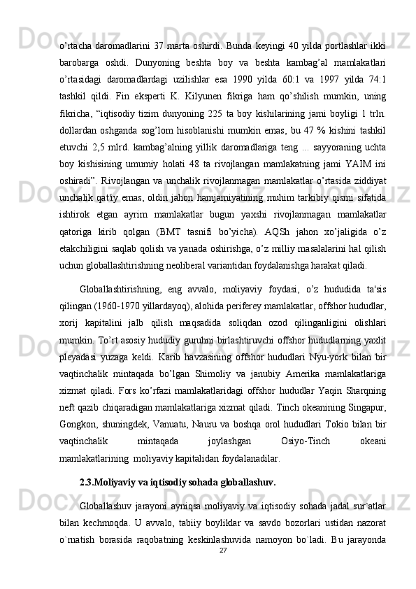 o’rtacha   daromadlarini   37   marta   oshirdi.   Bunda   keyingi   40   yilda   portlashlar   ikki
barobarga   oshdi.   Dunyoning   beshta   boy   va   beshta   kambag’al   mamlakatlari
o’rtasidagi   daromadlardagi   uzilishlar   esa   1990   yilda   60:1   va   1997   yilda     74:1
tashkil   qildi.   Fin   eksperti     K.   Kilyunen   fikriga   ham   qo’shilish   mumkin,   uning
fikricha,   “iqtisodiy   tizim   dunyoning   225   ta   boy   kishilarining   jami   boyligi   1   trln.
dollardan   oshganda   sog’lom   hisoblanishi   mumkin   emas,   bu   47   %   kishini   tashkil
etuvchi   2,5   mlrd.   kambag’alning   yillik   daromadlariga   teng   ...   sayyoraning   uchta
boy   kishisining   umumiy   holati   48   ta   rivojlangan   mamlakatning   jami   YAIM   ini
oshiradi”.   Rivojlangan   va   unchalik   rivojlanmagan   mamlakatlar   o’rtasida   ziddiyat
unchalik   qat'iy   emas,   oldin   jahon   hamjamiyatining   muhim   tarkibiy   qismi   sifatida
ishtirok   etgan   ayrim   mamlakatlar   bugun   yaxshi   rivojlanmagan   mamlakatlar
qatoriga   kirib   qolgan   (BMT   tasnifi   bo’yicha).   AQSh   jahon   xo’jaligida   o’z
etakchiligini saqlab qolish va yanada oshirishga, o’z milliy masalalarini hal qilish
uchun globallashtirishning neoliberal variantidan foydalanishga harakat qiladi.
Globallashtirishning,   eng   avvalo,   moliyaviy   foydasi,   o’z   hududida   ta'sis
qilingan (1960-1970 yillardayoq), alohida periferey mamlakatlar, offshor hududlar,
xorij   kapitalini   jalb   qilish   maqsadida   soliqdan   ozod   qilinganligini   olishlari
mumkin. To’rt asosiy hududiy guruhni birlashtiruvchi offshor hududlarning yaxlit
pleyadasi   yuzaga   keldi.   Karib   havzasining   offshor   hududlari   Nyu-york   bilan   bir
vaqtinchalik   mintaqada   bo’lgan   Shimoliy   va   janubiy   Amerika   mamlakatlariga
xizmat   qiladi.   Fors   ko’rfazi   mamlakatlaridagi   offshor   hududlar   Yaqin   Sharqning
neft qazib chiqaradigan mamlakatlariga xizmat qiladi. Tinch okeanining Singapur,
Gongkon,   shuningdek,   Vanuatu,   Nauru   va   boshqa   orol   hududlari   Tokio   bilan   bir
vaqtinchalik   mintaqada   joylashgan   Osiyo-Tinch   okeani
mamlakatlarining     moliyaviy kapitalidan foydalanadilar.
2.3.Moliyaviy va iqtisodiy sohada globallashuv.
Globallashuv   jarayoni   ayniqsa   moliyaviy   va   iqtisodiy   sohada   jadal   sur`atlar
bilan   kechmoqda.   U   avvalo,   tabiiy   boyliklar   va   savdo   bozorlari   ustidan   nazorat
o`rnatish   borasida   raqobatning   keskinlashuvida   namoyon   bo`ladi.   Bu   jarayonda
27 