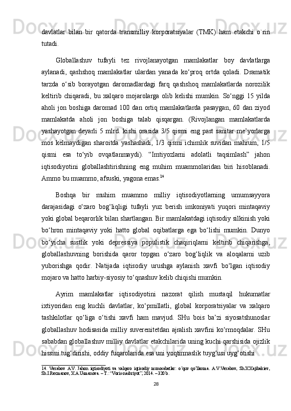 davlatlar   bilan   bir   qatorda   transmilliy   korporatsiyalar   (TMK)   ham   etakchi   o`rin
tutadi.
Globallashuv   tufayli   tez   rivojlanayotgan   mamlakatlar   boy   davlatlarga
aylanadi,   qashshoq   mamlakatlar   ulardan   yanada   ko‘proq   ortda   qoladi.   Dramatik
tarzda   o‘sib   borayotgan   daromadlardagi   farq   qashshoq   mamlakatlarda   norozilik
keltirib   chiqaradi,   bu   xalqaro   mojarolarga   olib   kelishi   mumkin.   So‘nggi   15   yilda
aholi   jon   boshiga   daromad   100   dan   ortiq   mamlakatlarda   pasaygan,   60   dan   ziyod
mamlakatda   aholi   jon   boshiga   talab   qisqargan.   (Rivojlangan   mamlakatlarda
yashayotgan   deyarli   5   mlrd.   kishi   orasida   3/5   qismi   eng   past   sanitar   me’yorlarga
mos   kelmaydigan   sharoitda   yashashadi,   1/3   qismi   ichimlik   suvidan   mahrum,   1/5
qismi   esa   to‘yib   ovqatlanmaydi).   “Imtiyozlarni   adolatli   taqsimlash”   jahon
iqtisodiyotini   globallashtirishning   eng   muhim   muammolaridan   biri   hisoblanadi.
Ammo bu muammo, afsuski, yagona emas. 14
Boshqa   bir   muhim   muammo   milliy   iqtisodiyotlarning   umumsayyora
darajasidagi   o‘zaro   bog‘liqligi   tufayli   yuz   berish   imkoniyati   yuqori   mintaqaviy
yoki global beqarorlik bilan shartlangan. Bir mamlakatdagi iqtisodiy silkinish yoki
bo‘hron   mintaqaviy   yoki   hatto   global   oqibatlarga   ega   bo‘lishi   mumkin.   Dunyo
bo‘yicha   sustlik   yoki   depressiya   populistik   chaqiriqlarni   keltirib   chiqarishga,
globallashuvning   borishida   qaror   topgan   o‘zaro   bog‘liqlik   va   aloqalarni   uzib
yuborishga   qodir.   Natijada   iqtisodiy   urushga   aylanish   xavfi   bo‘lgan   iqtisodiy
mojaro va hatto harbiy-siyosiy to‘qnashuv kelib chiqishi mumkin.
Ayrim   mamlakatlar   iqtisodiyotini   nazorat   qilish   mustaqil   hukumatlar
ixtiyoridan   eng   kuchli   davlatlar,   ko‘pmillatli,   global   korporatsiyalar   va   xalqaro
tashkilotlar   qo‘liga   o‘tishi   xavfi   ham   mavjud.   SHu   bois   ba’zi   siyosatshunoslar
globallashuv   hodisasida   milliy   suverenitetdan   ajralish   xavfini   ko‘rmoqdalar.   SHu
sababdan globallashuv milliy davlatlar etakchilarida uning kuchi qarshisida ojizlik
hissini tug‘dirishi, oddiy fuqarolarida esa uni yoqtirmaslik tuyg‘usi uyg‘otishi 
_____________________________
1 4 .   Vaxabov   A.V.   Jahon   iqtisodiyoti   va   xalqaro   iqtisodiy   munosabatlar:   o’quv   qo’llanma.   A.V.Vaxabov,   Sh.X.Xajibakiev,
Sh.I.Raxmanov, X.A.Usmanova. – T.: “Voris-nashriyot”, 2014. – 320 b.
28