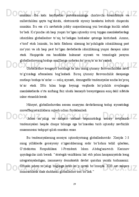 mumkin.   Bu   kabi   kayfiyatlar   proteksionizmga   chorlovchi   ksenofobiya   va
millatchilikni   qayta   tug‘dirishi,   ekstrimistik   siyosiy   harakatni   keltirib   chiqarishi
mumkin.   Bu   esa   o‘z   navbatida   jiddiy   mojarolarning   yuz   berishiga   kuchli   sabab
bo‘ladi. Ko‘pincha ish haqi yuqori bo‘lgan iqtisodiy rivoj topgan mamlakatlardagi
ishsizlikni   globallashuv   to‘siq   bo‘ladigan   hodisalar   qatoriga   kiritishadi.   Ammo,
e’tirof   etish   lozimki,   bu   kabi   fikrlarni   ularning   ko‘pchiligida   ishsizlikning   past
me’yori   va   ish   haqi   past   bo‘lgan   davlatlarda   ishsizlikning   yuqori   darajasi   inkor
etadi.   Haqiqatda   esa   bandlikka   hukumat   siyosati   va   texnologik   jarayon
globallashuvning boshqa omilllariga nisbatan ko‘proq ta’sir ko‘rsatadi.
Globallashuv kengayib borishiga ba’zan uning ijtimoiy farovonchilikka xavfi
to‘g‘risidagi   afsonalarni   bog‘lashadi.   Biroq   ijtimoiy   farovonchilik   darajasiga
mutlaqo boshqa ta’sirlar — soliq siyosati, demografik tendensiyalar ancha ko‘proq
ta’sir   etadi.   SHu   bilan   birga   keyingi   vaqtlarda   ko‘pchilik   rivojlangan
mamlakatlarda o‘rta sinfning foiz ulushi kamayib borayotganini aniq dalil sifatida
inkor etmaslik kerak.
Nihoyat,   globallashuvdan   asosan   muayyan   davlatlarning   tashqi   siyosatidagi
muvaffaqiyatsizliklarni oqlash uchun foydalaniladi.
  Jahon   xo‘jaligi   va   xalqaro   mehnat   taqsimotidagi   asosiy   rivojlanish
tendensiyalari   haqida   chuqur   bilimga   ega   bo‘lmasdan   turib   iqtisodiy   xavfsizlik
muammosini tadqiqot qilish mumkin emas.
Bu   tendensiyalarning   asosiysi   iqtisodiyotning   globallashuvidir.   Xorijda   2-3
ming   yilliklarda   geosiyosiy   o‘zgarishlarning   sodir   bo‘lishini   tahlil   qilarkan,
O‘zbekiston   Respublikasi   1-Prezidenti   Islom   Abdug‘anievich   Karimov
quyidagicha izoh beradi. ”strategik vazifalarni hal  etib jahon hamjamiyatida keng
integratsiyalashgan,   zamonaviy   demokratik   davlat   qurishni   yaxshi   tushunamiz.
CHunki   jahon   xo‘jaligi   bugunga   kelib   ko‘p   qirrali   bo‘lmoqda.   XXI     asr   xalqaro
munosablarda shak shubhasiz globallashuv asri bo‘ladi.”  
29 