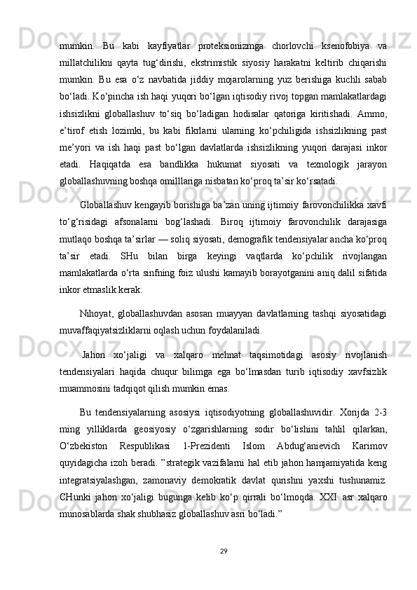 mumkin.   Bu   kabi   kayfiyatlar   proteksionizmga   chorlovchi   ksenofobiya   va
millatchilikni   qayta   tug‘dirishi,   ekstrimistik   siyosiy   harakatni   keltirib   chiqarishi
mumkin.   Bu   esa   o‘z   navbatida   jiddiy   mojarolarning   yuz   berishiga   kuchli   sabab
bo‘ladi. Ko‘pincha ish haqi yuqori bo‘lgan iqtisodiy rivoj topgan mamlakatlardagi
ishsizlikni   globallashuv   to‘siq   bo‘ladigan   hodisalar   qatoriga   kiritishadi.   Ammo,
e’tirof   etish   lozimki,   bu   kabi   fikrlarni   ularning   ko‘pchiligida   ishsizlikning   past
me’yori   va   ish   haqi   past   bo‘lgan   davlatlarda   ishsizlikning   yuqori   darajasi   inkor
etadi.   Haqiqatda   esa   bandlikka   hukumat   siyosati   va   texnologik   jarayon
globallashuvning boshqa omilllariga nisbatan ko‘proq ta’sir ko‘rsatadi.
Globallashuv kengayib borishiga ba’zan uning ijtimoiy farovonchilikka xavfi
to‘g‘risidagi   afsonalarni   bog‘lashadi.   Biroq   ijtimoiy   farovonchilik   darajasiga
mutlaqo boshqa ta’sirlar — soliq siyosati, demografik tendensiyalar ancha ko‘proq
ta’sir   etadi.   SHu   bilan   birga   keyingi   vaqtlarda   ko‘pchilik   rivojlangan
mamlakatlarda o‘rta sinfning foiz ulushi kamayib borayotganini aniq dalil sifatida
inkor etmaslik kerak.
Nihoyat,   globallashuvdan   asosan   muayyan   davlatlarning   tashqi   siyosatidagi
muvaffaqiyatsizliklarni oqlash uchun foydalaniladi.
  Jahon   xo‘jaligi   va   xalqaro   mehnat   taqsimotidagi   asosiy   rivojlanish
tendensiyalari   haqida   chuqur   bilimga   ega   bo‘lmasdan   turib   iqtisodiy   xavfsizlik
muammosini tadqiqot qilish mumkin emas.
Bu   tendensiyalarning   asosiysi   iqtisodiyotning   globallashuvidir.   Xorijda   2-3
ming   yilliklarda   geosiyosiy   o‘zgarishlarning   sodir   bo‘lishini   tahlil   qilarkan,
O‘zbekiston   Respublikasi   1-Prezidenti   Islom   Abdug‘anievich   Karimov
quyidagicha izoh beradi. ”strategik vazifalarni hal  etib jahon hamjamiyatida keng
integratsiyalashgan,   zamonaviy   demokratik   davlat   qurishni   yaxshi   tushunamiz.
CHunki   jahon   xo‘jaligi   bugunga   kelib   ko‘p   qirrali   bo‘lmoqda.   XXI     asr   xalqaro
munosablarda shak shubhasiz globallashuv asri bo‘ladi.”  
29