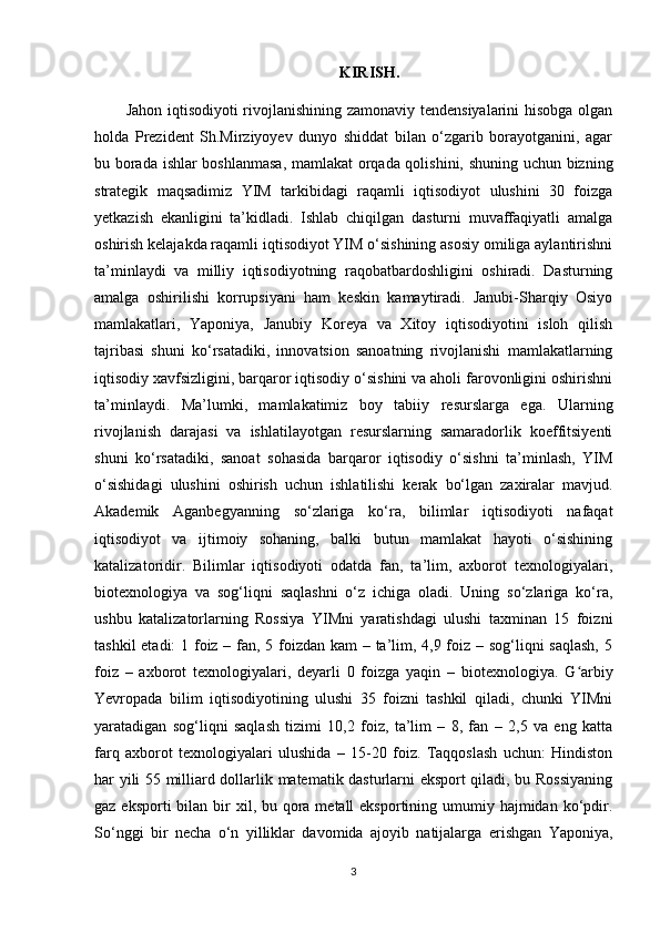 KIRISH.
Jahon iqtisodiyoti rivojlanishining zamonaviy tendensiyalarini hisobga olgan
holda   Prezident   Sh.Mirziyoyev   dunyo   shiddat   bilan   o‘zgarib   borayotganini,   agar
bu borada ishlar boshlanmasa, mamlakat orqada qolishini, shuning uchun bizning
strategik   maqsadimiz   YIM   tarkibidagi   raqamli   iqtisodiyot   ulushini   30   foizga
yetkazish   ekanligini   ta’kidladi.   Ishlab   chiqilgan   dasturni   muvaffaqiyatli   amalga
oshirish kelajakda raqamli iqtisodiyot YIM o‘sishining asosiy omiliga aylantirishni
ta’minlaydi   va   milliy   iqtisodiyotning   raqobatbardoshligini   oshiradi.   Dasturning
amalga   oshirilishi   korrupsiyani   ham   keskin   kamaytiradi.   Janubi-Sharqiy   Osiyo
mamlakatlari,   Yaponiya,   Janubiy   Koreya   va   Xitoy   iqtisodiyotini   isloh   qilish
tajribasi   shuni   ko‘rsatadiki,   innovatsion   sanoatning   rivojlanishi   mamlakatlarning
iqtisodiy xavfsizligini, barqaror iqtisodiy o‘sishini va aholi farovonligini oshirishni
ta’minlaydi.   Ma’lumki,   mamlakatimiz   boy   tabiiy   resurslarga   ega.   Ularning
rivojlanish   darajasi   va   ishlatilayotgan   resurslarning   samaradorlik   koeffitsiyenti
shuni   ko‘rsatadiki,   sanoat   sohasida   barqaror   iqtisodiy   o‘sishni   ta’minlash,   YIM
o‘sishidagi   ulushini   oshirish   uchun   ishlatilishi   kerak   bo‘lgan   zaxiralar   mavjud.
Akademik   Aganbegyanning   so‘zlariga   ko‘ra,   bilimlar   iqtisodiyoti   nafaqat
iqtisodiyot   va   ijtimoiy   sohaning,   balki   butun   mamlakat   hayoti   o‘sishining
katalizatoridir.   Bilimlar   iqtisodiyoti   odatda   fan,   ta’lim,   axborot   texnologiyalari,
biotexnologiya   va   sog‘liqni   saqlashni   o‘z   ichiga   oladi.   Uning   so‘zlariga   ko‘ra,
ushbu   katalizatorlarning   Rossiya   YIMni   yaratishdagi   ulushi   taxminan   15   foizni
tashkil  etadi:  1 foiz – fan, 5 foizdan kam – ta’lim, 4,9 foiz – sog‘liqni saqlash, 5
foiz   –   axborot   texnologiyalari,   deyarli   0   foizga   yaqin   –   biotexnologiya.   G arbiyʻ
Yevropada   bilim   iqtisodiyotining   ulushi   35   foizni   tashkil   qiladi,   chunki   YIMni
yaratadigan   sog‘liqni   saqlash   tizimi   10,2   foiz,   ta’lim   –   8,   fan   –   2,5   va   eng   katta
farq   axborot   texnologiyalari   ulushida   –   15-20   foiz.   Taqqoslash   uchun:   Hindiston
har yili 55 milliard dollarlik matematik dasturlarni eksport qiladi, bu Rossiyaning
gaz eksporti  bilan bir  xil, bu qora metall  eksportining umumiy hajmidan ko‘pdir.
So‘nggi   bir   necha   o‘n   yilliklar   davomida   ajoyib   natijalarga   erishgan   Yaponiya,
3 