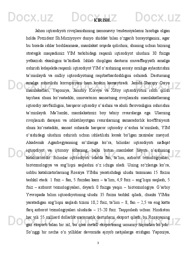 KIRISH.
Jahon iqtisodiyoti rivojlanishining zamonaviy tendensiyalarini hisobga olgan
holda   Prezident   Sh.Mirziyoyev   dunyo   shiddat   bilan   o‘zgarib   borayotganini,   agar
bu borada ishlar boshlanmasa, mamlakat orqada qolishini, shuning uchun bizning
strategik   maqsadimiz   YIM   tarkibidagi   raqamli   iqtisodiyot   ulushini   30   foizga
yetkazish   ekanligini   ta’kidladi.   Ishlab   chiqilgan   dasturni   muvaffaqiyatli   amalga
oshirish kelajakda raqamli iqtisodiyot YIM o‘sishining asosiy omiliga aylantirishni
ta’minlaydi   va   milliy   iqtisodiyotning   raqobatbardoshligini   oshiradi.   Dasturning
amalga   oshirilishi   korrupsiyani   ham   keskin   kamaytiradi.   Janubi-Sharqiy   Osiyo
mamlakatlari,   Yaponiya,   Janubiy   Koreya   va   Xitoy   iqtisodiyotini   isloh   qilish
tajribasi   shuni   ko‘rsatadiki,   innovatsion   sanoatning   rivojlanishi   mamlakatlarning
iqtisodiy xavfsizligini, barqaror iqtisodiy o‘sishini va aholi farovonligini oshirishni
ta’minlaydi.   Ma’lumki,   mamlakatimiz   boy   tabiiy   resurslarga   ega.   Ularning
rivojlanish   darajasi   va   ishlatilayotgan   resurslarning   samaradorlik   koeffitsiyenti
shuni   ko‘rsatadiki,   sanoat   sohasida   barqaror   iqtisodiy   o‘sishni   ta’minlash,   YIM
o‘sishidagi   ulushini   oshirish   uchun   ishlatilishi   kerak   bo‘lgan   zaxiralar   mavjud.
Akademik   Aganbegyanning   so‘zlariga   ko‘ra,   bilimlar   iqtisodiyoti   nafaqat
iqtisodiyot   va   ijtimoiy   sohaning,   balki   butun   mamlakat   hayoti   o‘sishining
katalizatoridir.   Bilimlar   iqtisodiyoti   odatda   fan,   ta’lim,   axborot   texnologiyalari,
biotexnologiya   va   sog‘liqni   saqlashni   o‘z   ichiga   oladi.   Uning   so‘zlariga   ko‘ra,
ushbu   katalizatorlarning   Rossiya   YIMni   yaratishdagi   ulushi   taxminan   15   foizni
tashkil  etadi:  1 foiz – fan, 5 foizdan kam – ta’lim, 4,9 foiz – sog‘liqni saqlash, 5
foiz   –   axborot   texnologiyalari,   deyarli   0   foizga   yaqin   –   biotexnologiya.   G arbiyʻ
Yevropada   bilim   iqtisodiyotining   ulushi   35   foizni   tashkil   qiladi,   chunki   YIMni
yaratadigan   sog‘liqni   saqlash   tizimi   10,2   foiz,   ta’lim   –   8,   fan   –   2,5   va   eng   katta
farq   axborot   texnologiyalari   ulushida   –   15-20   foiz.   Taqqoslash   uchun:   Hindiston
har yili 55 milliard dollarlik matematik dasturlarni eksport qiladi, bu Rossiyaning
gaz eksporti  bilan bir  xil, bu qora metall  eksportining umumiy hajmidan ko‘pdir.
So‘nggi   bir   necha   o‘n   yilliklar   davomida   ajoyib   natijalarga   erishgan   Yaponiya,
3