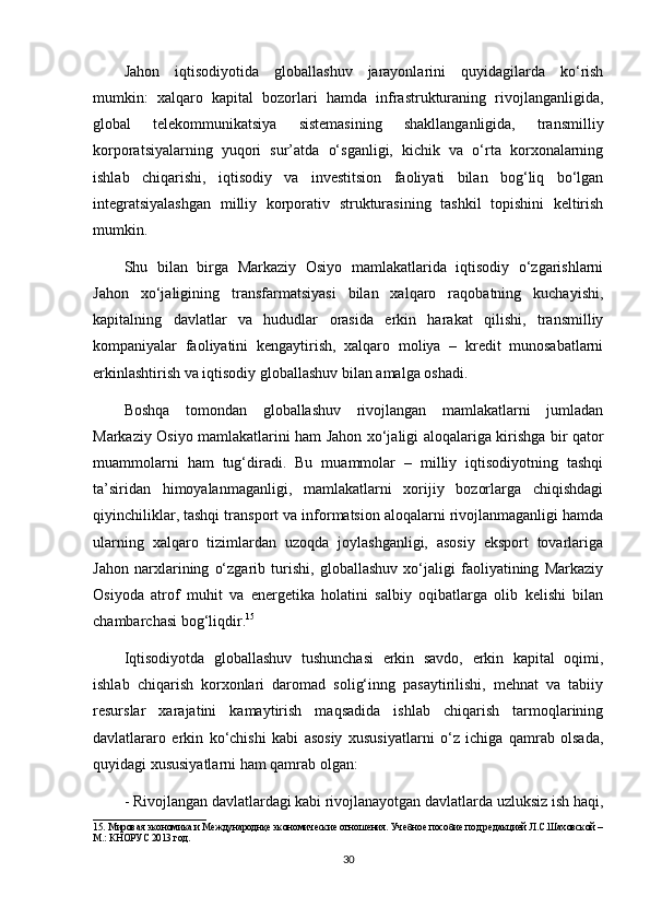 Jahon   iqtisodiyotida   globallashuv   jarayonlarini   quyidagilarda   ko‘rish
mumkin:   xalqaro   kapital   bozorlari   hamda   infrastrukturaning   rivojlanganligida,
global   telekommunikatsiya   sistemasining   shakllanganligida,   transmilliy
korporatsiyalarning   yuqori   sur’atda   o‘sganligi,   kichik   va   o‘rta   korxonalarning
ishlab   chiqarishi,   iqtisodiy   va   investitsion   faoliyati   bilan   bog‘liq   bo‘lgan
integratsiyalashgan   milliy   korporativ   strukturasining   tashkil   topishini   keltirish
mumkin.
Shu   bilan   birga   Markaziy   Osiyo   mamlakatlarida   iqtisodiy   o‘zgarishlarni
Jahon   xo‘jaligining   transfarmatsiyasi   bilan   xalqaro   raqobatning   kuchayishi,
kapitalning   davlatlar   va   hududlar   orasida   erkin   harakat   qilishi,   transmilliy
kompaniyalar   faoliyatini   kengaytirish,   xalqaro   moliya   –   kredit   munosabatlarni
erkinlashtirish va iqtisodiy globallashuv bilan amalga oshadi.
Boshqa   tomondan   globallashuv   rivojlangan   mamlakatlarni   jumladan
Markaziy Osiyo mamlakatlarini ham Jahon xo‘jaligi aloqalariga kirishga bir qator
muammolarni   ham   tug‘diradi.   Bu   muammolar   –   milliy   iqtisodiyotning   tashqi
ta’siridan   himoyalanmaganligi,   mamlakatlarni   xorijiy   bozorlarga   chiqishdagi
qiyinchiliklar, tashqi transport va informatsion aloqalarni rivojlanmaganligi hamda
ularning   xalqaro   tizimlardan   uzoqda   joylashganligi,   asosiy   eksport   tovarlariga
Jahon   narxlarining   o‘zgarib   turishi,   globallashuv   xo‘jaligi   faoliyatining   Markaziy
Osiyoda   atrof   muhit   va   energetika   holatini   salbiy   oqibatlarga   olib   kelishi   bilan
chambarchasi bog‘liqdir. 15
Iqtisodiyotda   globallashuv   tushunchasi   erkin   savdo,   erkin   kapital   oqimi,
ishlab   chiqarish   korxonlari   daromad   solig‘inng   pasaytirilishi,   mehnat   va   tabiiy
resurslar   xarajatini   kamaytirish   maqsadida   ishlab   chiqarish   tarmoqlarining
davlatlararo   erkin   ko‘chishi   kabi   asosiy   xususiyatlarni   o‘z   ichiga   qamrab   olsada,
quyidagi xususiyatlarni ham qamrab olgan:
- Rivojlangan davlatlardagi kabi rivojlanayotgan davlatlarda uzluksiz ish haqi,
_______________________
1 5 . Мировая экономика и Международнқе экономические отношения. Учебное пособие под редакцией Л.С.Шаховской –
М.: КНОРУС 2013 год.  
30