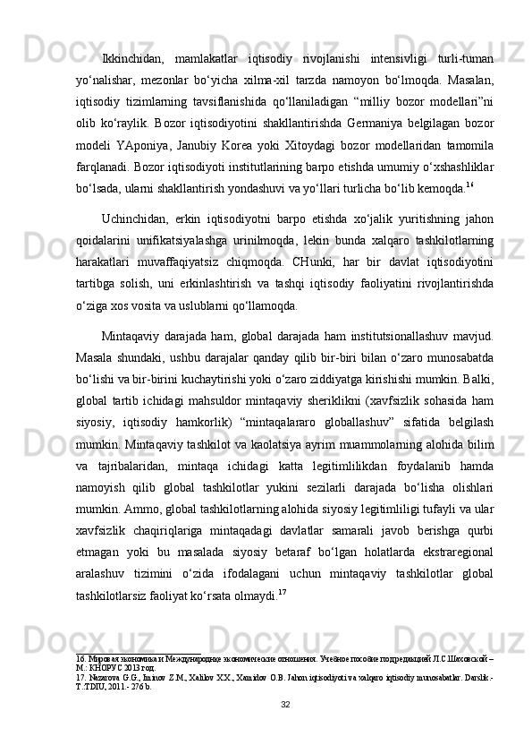 Ikkinchidan,   mamlakatlar   iqtisodiy   rivojlanishi   intensivligi   turli-tuman
yo‘nalishar,   mezonlar   bo‘yicha   xilma-xil   tarzda   namoyon   bo‘lmoqda.   Masalan,
iqtisodiy   tizimlarning   tavsiflanishida   qo‘llaniladigan   “milliy   bozor   modellari”ni
olib   ko‘raylik.   Bozor   iqtisodiyotini   shakllantirishda   Germaniya   belgilagan   bozor
modeli   YAponiya,   Janubiy   Korea   yoki   Xitoydagi   bozor   modellaridan   tamomila
farqlanadi. Bozor iqtisodiyoti institutlarining barpo etishda umumiy o‘xshashliklar
bo‘lsada, ularni shakllantirish yondashuvi va yo‘llari turlicha bo‘lib kemoqda. 16
Uchinchidan,   erkin   iqtisodiyotni   barpo   etishda   xo‘jalik   yuritishning   jahon
qoidalarini   unifikatsiyalashga   urinilmoqda,   lekin   bunda   xalqaro   tashkilotlarning
harakatlari   muvaffaqiyatsiz   chiqmoqda.   CHunki,   har   bir   davlat   iqtisodiyotini
tartibga   solish,   uni   erkinlashtirish   va   tashqi   iqtisodiy   faoliyatini   rivojlantirishda
o‘ziga xos vosita va uslublarni qo‘llamoqda.
Mintaqaviy   darajada   ham,   global   darajada   ham   institutsionallashuv   mavjud.
Masala   shundaki,   ushbu   darajalar   qanday   qilib   bir-biri   bilan   o‘zaro   munosabatda
bo‘lishi va bir-birini kuchaytirishi yoki o‘zaro ziddiyatga kirishishi mumkin. Balki,
global   tartib   ichidagi   mahsuldor   mintaqaviy   sheriklikni   (xavfsizlik   sohasida   ham
siyosiy,   iqtisodiy   hamkorlik)   “mintaqalararo   globallashuv”   sifatida   belgilash
mumkin. Mintaqaviy tashkilot  va kaolatsiya ayrim  muammolarning alohida bilim
va   tajribalaridan,   mintaqa   ichidagi   katta   legitimlilikdan   foydalanib   hamda
namoyish   qilib   global   tashkilotlar   yukini   sezilarli   darajada   bo‘lisha   olishlari
mumkin. Ammo, global tashkilotlarning alohida siyosiy legitimliligi tufayli va ular
xavfsizlik   chaqiriqlariga   mintaqadagi   davlatlar   samarali   javob   berishga   qurbi
etmagan   yoki   bu   masalada   siyosiy   betaraf   bo‘lgan   holatlarda   ekstraregional
aralashuv   tizimini   o‘zida   ifodalagani   uchun   mintaqaviy   tashkilotlar   global
tashkilotlarsiz faoliyat ko‘rsata olmaydi. 17
_______________________________
1 6 . Мировая экономика и Международнқе экономические отношения. Учебное пособие под редакцией Л.С.Шаховской –
М.: КНОРУС 2013 год.  
1 7 .   Nazarova  G.G.,  Iminov Z.M., Xalilov  X.X.,  Xamidov O.B.  Jahon iqtisodiyoti  va xalqaro iqtisodiy  munosabatlar.  Darslik.-
T.:TDIU, 2011.- 276 b.
32 