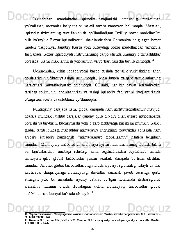 Ikkinchidan,   mamlakatlar   iqtisodiy   rivojlanishi   intensivligi   turli-tuman
yo‘nalishar,   mezonlar   bo‘yicha   xilma-xil   tarzda   namoyon   bo‘lmoqda.   Masalan,
iqtisodiy   tizimlarning   tavsiflanishida   qo‘llaniladigan   “milliy   bozor   modellari”ni
olib   ko‘raylik.   Bozor   iqtisodiyotini   shakllantirishda   Germaniya   belgilagan   bozor
modeli   YAponiya,   Janubiy   Korea   yoki   Xitoydagi   bozor   modellaridan   tamomila
farqlanadi. Bozor iqtisodiyoti institutlarining barpo etishda umumiy o‘xshashliklar
bo‘lsada, ularni shakllantirish yondashuvi va yo‘llari turlicha bo‘lib kemoqda. 16
Uchinchidan,   erkin   iqtisodiyotni   barpo   etishda   xo‘jalik   yuritishning   jahon
qoidalarini   unifikatsiyalashga   urinilmoqda,   lekin   bunda   xalqaro   tashkilotlarning
harakatlari   muvaffaqiyatsiz   chiqmoqda.   CHunki,   har   bir   davlat   iqtisodiyotini
tartibga   solish,   uni   erkinlashtirish   va   tashqi   iqtisodiy   faoliyatini   rivojlantirishda
o‘ziga xos vosita va uslublarni qo‘llamoqda.
Mintaqaviy   darajada   ham,   global   darajada   ham   institutsionallashuv   mavjud.
Masala   shundaki,   ushbu   darajalar   qanday   qilib   bir-biri   bilan   o‘zaro   munosabatda
bo‘lishi va bir-birini kuchaytirishi yoki o‘zaro ziddiyatga kirishishi mumkin. Balki,
global   tartib   ichidagi   mahsuldor   mintaqaviy   sheriklikni   (xavfsizlik   sohasida   ham
siyosiy,   iqtisodiy   hamkorlik)   “mintaqalararo   globallashuv”   sifatida   belgilash
mumkin. Mintaqaviy tashkilot  va kaolatsiya ayrim  muammolarning alohida bilim
va   tajribalaridan,   mintaqa   ichidagi   katta   legitimlilikdan   foydalanib   hamda
namoyish   qilib   global   tashkilotlar   yukini   sezilarli   darajada   bo‘lisha   olishlari
mumkin. Ammo, global tashkilotlarning alohida siyosiy legitimliligi tufayli va ular
xavfsizlik   chaqiriqlariga   mintaqadagi   davlatlar   samarali   javob   berishga   qurbi
etmagan   yoki   bu   masalada   siyosiy   betaraf   bo‘lgan   holatlarda   ekstraregional
aralashuv   tizimini   o‘zida   ifodalagani   uchun   mintaqaviy   tashkilotlar   global
tashkilotlarsiz faoliyat ko‘rsata olmaydi. 17
_______________________________
1 6 . Мировая экономика и Международнқе экономические отношения. Учебное пособие под редакцией Л.С.Шаховской –
М.: КНОРУС 2013 год.  
1 7 .   Nazarova  G.G.,  Iminov Z.M., Xalilov  X.X.,  Xamidov O.B.  Jahon iqtisodiyoti  va xalqaro iqtisodiy  munosabatlar.  Darslik.-
T.:TDIU, 2011.- 276 b.
32