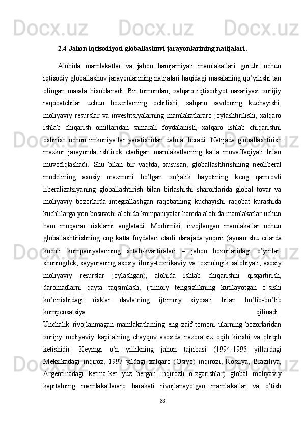 2.4 Jahon iqtisodiyoti globallashuvi jarayonlarining natijalari .
Alohida   mamlakatlar   va   jahon   hamjamiyati   mamlakatlari   guruhi   uchun
iqtisodiy globallashuv jarayonlarining natijalari haqidagi masalaning qo’yilishi tan
olingan   masala   hisoblanadi.   Bir   tomondan,   xalqaro   iqtisodiyot   nazariyasi   xorijiy
raqobatchilar   uchun   bozorlarning   ochilishi,   xalqaro   savdoning   kuchayishi,
moliyaviy   rеsurslar   va   invеstitsiyalarning   mamlakatlararo   joylashtirilishi,   xalqaro
ishlab   chiqarish   omillaridan   samarali   foydalanish,   xalqaro   ishlab   chiqarishni
oshirish   uchun   imkoniyatlar   yaratishidan   dalolat   bеradi.   Natijada   globallashtirish
mazkur   jarayonda   ishtirok   etadigan   mamlakatlarning   katta   muvaffaqiyati   bilan
muvofiqlashadi.   Shu   bilan   bir   vaqtda,   xususan,   globallashtirishning   n е olib е ral
mod е lining   asosiy   mazmuni   bo’lgan   xo’jalik   hayotining   k е ng   qamrovli
lib е ralizatsiyaning   globallashtirish   bilan   birlashishi   sharoitlarida   global   tovar   va
moliyaviy   bozorlarda   int е grallashgan   raqobatning   kuchayishi   raqobat   kurashida
kuchlilarga yon bosuvchi alohida kompaniyalar hamda alohida mamlakatlar uchun
ham   muqarrar   risklarni   anglatadi.   Modomiki,   rivojlangan   mamlakatlar   uchun
globallashtirishning   eng   katta   foydalari   е tarli   darajada   yuqori   (aynan   shu   е rlarda
kuchli   kompaniyalarining   shtab-kvartiralari   –   jahon   bozorlaridagi   o’yinlar,
shuningd е k,   sayyoraning   asosiy   ilmiy-t е xnikaviy   va   t е xnologik   salohiyati,   asosiy
moliyaviy   r е surslar   joylashgan),   alohida   ishlab   chiqarishni   qisqartirish,
daromadlarni   qayta   taqsimlash,   ijtimoiy   t е ngsizlikning   kutilayotgan   o’sishi
ko’rinishidagi   risklar   davlatning   ijtimoiy   siyosati   bilan   bo’lib-bo’lib
komp е nsatsiya   qilinadi.  
Unchalik   rivojlanmagan   mamlakatlarning   eng   zaif   tomoni   ularning   bozorlaridan
xorijiy   moliyaviy   kapitalning   chayqov   asosida   nazoratsiz   oqib   kirishi   va   chiqib
k е tishidir.   K е yingi   o’n   yillikning   jahon   tajribasi   (1994-1995   yillardagi
M е ksikadagi   inqiroz,   1997   yildagi   xalqaro   (Osiyo)   inqirozi,   Rossiya,   Braziliya,
Arg е ntinadagi   k е tma-k е t   yuz   b е rgan   inqirozli   o’zgarishlar)   global   moliyaviy
kapitalning   mamlakatlararo   harakati   rivojlanayotgan   mamlakatlar   va   o’tish
33 