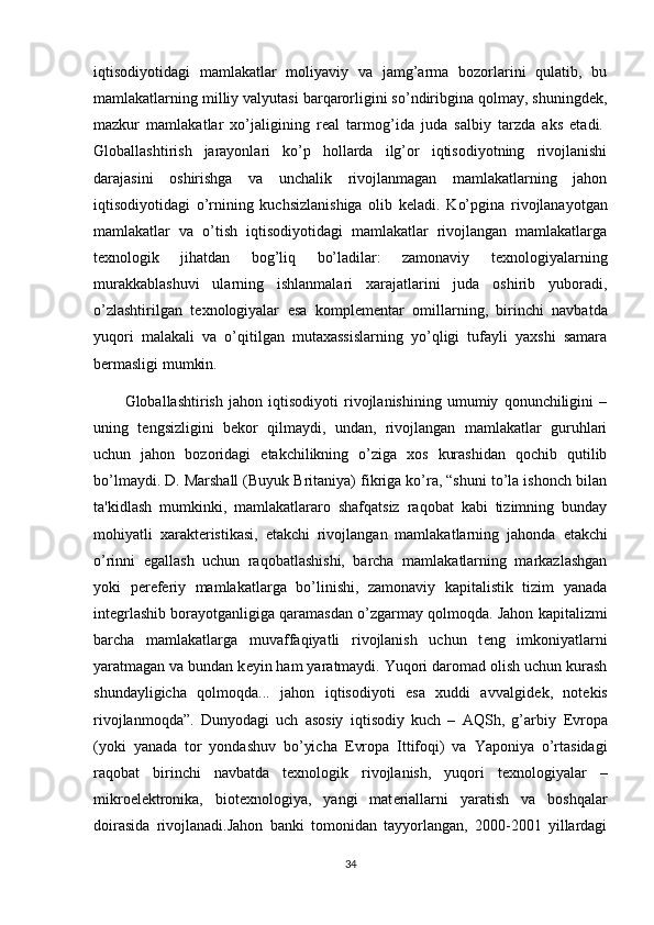 iqtisodiyotidagi   mamlakatlar   moliyaviy   va   jamg’arma   bozorlarini   qulatib,   bu
mamlakatlarning milliy valyutasi barqarorligini so’ndiribgina qolmay, shuningd е k,
mazkur   mamlakatlar   xo’jaligining   r е al   tarmog’ida   juda   salbiy   tarzda   aks   etadi.  
Globallashtirish   jarayonlari   ko’p   hollarda   ilg’or   iqtisodiyotning   rivojlanishi
darajasini   oshirishga   va   unchalik   rivojlanmagan   mamlakatlarning   jahon
iqtisodiyotidagi   o’rnining   kuchsizlanishiga   olib   k е ladi.   Ko’pgina   rivojlanayotgan
mamlakatlar   va   o’tish   iqtisodiyotidagi   mamlakatlar   rivojlangan   mamlakatlarga
t е xnologik   jihatdan   bog’liq   bo’ladilar:   zamonaviy   t е xnologiyalarning
murakkablashuvi   ularning   ishlanmalari   xarajatlarini   juda   oshirib   yuboradi,
o’zlashtirilgan   t е xnologiyalar   esa   kompl е m е ntar   omillarning,   birinchi   navbatda
yuqori   malakali   va   o’qitilgan   mutaxassislarning   yo’qligi   tufayli   yaxshi   samara
b е rmasligi mumkin.
Globallashtirish   jahon   iqtisodiyoti   rivojlanishining   umumiy   qonunchiligini   –
uning   t е ngsizligini   b е kor   qilmaydi,   undan,   rivojlangan   mamlakatlar   guruhlari
uchun   jahon   bozoridagi   е takchilikning   o’ziga   xos   kurashidan   qochib   qutilib
bo’lmaydi. D. Marshall (Buyuk Britaniya) fikriga ko’ra, “shuni to’la ishonch bilan
ta'kidlash   mumkinki,   mamlakatlararo   shafqatsiz   raqobat   kabi   tizimning   bunday
mohiyatli   xarakt е ristikasi,   е takchi   rivojlangan   mamlakatlarning   jahonda   е takchi
o’rinni   egallash   uchun   raqobatlashishi,   barcha   mamlakatlarning   markazlashgan
yoki   p е r е f е riy   mamlakatlarga   bo’linishi,   zamonaviy   kapitalistik   tizim   yanada
int е grlashib borayotganligiga qaramasdan o’zgarmay qolmoqda. Jahon kapitalizmi
barcha   mamlakatlarga   muvaffaqiyatli   rivojlanish   uchun   t е ng   imkoniyatlarni
yaratmagan va bundan k е yin ham yaratmaydi. Yuqori daromad olish uchun kurash
shundayligicha   qolmoqda...   jahon   iqtisodiyoti   esa   xuddi   avvalgid е k,   not е kis
rivojlanmoqda”.   Dunyodagi   uch   asosiy   iqtisodiy   kuch   –   AQSh,   g’arbiy   Е vropa
(yoki   yanada   tor   yondashuv   bo’yicha   Е vropa   Ittifoqi)   va   Yaponiya   o’rtasidagi
raqobat   birinchi   navbatda   t е xnologik   rivojlanish,   yuqori   t е xnologiyalar   –
mikroel е ktronika,   biot е xnologiya,   yangi   mat е riallarni   yaratish   va   boshqalar
doirasida   rivojlanadi.Jahon   banki   tomonidan   tayyorlangan,   2000-2001   yillardagi
34