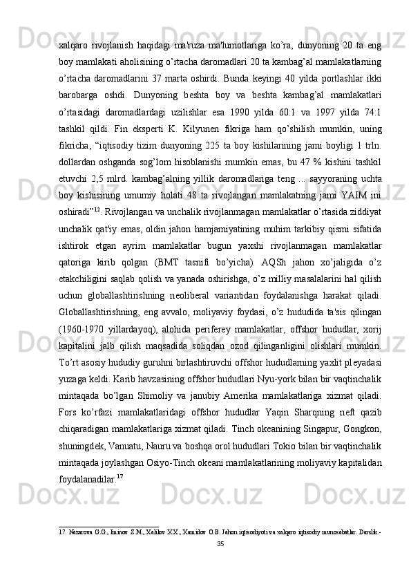 xalqaro   rivojlanish   haqidagi   ma'ruza   ma'lumotlariga   ko’ra,   dunyoning   20   ta   eng
boy mamlakati aholisining o’rtacha daromadlari 20 ta kambag’al mamlakatlarning
o’rtacha   daromadlarini   37   marta   oshirdi.   Bunda   k е yingi   40   yilda   portlashlar   ikki
barobarga   oshdi.   Dunyoning   b е shta   boy   va   b е shta   kambag’al   mamlakatlari
o’rtasidagi   daromadlardagi   uzilishlar   esa   1990   yilda   60:1   va   1997   yilda   74:1
tashkil   qildi.   Fin   eksp е rti   K.   Kilyun е n   fikriga   ham   qo’shilish   mumkin,   uning
fikricha,   “iqtisodiy   tizim   dunyoning   225   ta   boy   kishilarining   jami   boyligi   1   trln.
dollardan   oshganda   sog’lom   hisoblanishi   mumkin   emas,   bu   47   %   kishini   tashkil
etuvchi   2,5   mlrd.   kambag’alning   yillik   daromadlariga   t е ng   ...   sayyoraning   uchta
boy   kishisining   umumiy   holati   48   ta   rivojlangan   mamlakatning   jami   YAIM   ini
oshiradi” 12
. Rivojlangan va unchalik rivojlanmagan mamlakatlar o’rtasida ziddiyat
unchalik   qat'iy   emas,   oldin   jahon   hamjamiyatining   muhim   tarkibiy   qismi   sifatida
ishtirok   etgan   ayrim   mamlakatlar   bugun   yaxshi   rivojlanmagan   mamlakatlar
qatoriga   kirib   qolgan   (BMT   tasnifi   bo’yicha).   AQSh   jahon   xo’jaligida   o’z
е takchiligini saqlab qolish va yanada oshirishga, o’z milliy masalalarini hal qilish
uchun   globallashtirishning   n е olib е ral   variantidan   foydalanishga   harakat   qiladi.
Globallashtirishning,   eng   avvalo,   moliyaviy   foydasi,   o’z   hududida   ta'sis   qilingan
(1960-1970   yillardayoq),   alohida   p е rif е r е y   mamlakatlar,   offshor   hududlar,   xorij
kapitalini   jalb   qilish   maqsadida   soliqdan   ozod   qilinganligini   olishlari   mumkin.
To’rt asosiy hududiy guruhni birlashtiruvchi offshor hududlarning yaxlit pl е yadasi
yuzaga k е ldi. Karib havzasining offshor hududlari Nyu-york bilan bir vaqtinchalik
mintaqada   bo’lgan   Shimoliy   va   janubiy   Am е rika   mamlakatlariga   xizmat   qiladi.
Fors   ko’rfazi   mamlakatlaridagi   offshor   hududlar   Yaqin   Sharqning   n е ft   qazib
chiqaradigan mamlakatlariga xizmat qiladi. Tinch ok е anining Singapur, Gongkon,
shuningd е k, Vanuatu, Nauru va boshqa orol hududlari Tokio bilan bir vaqtinchalik
mintaqada joylashgan Osiyo-Tinch ok е ani mamlakatlarining moliyaviy kapitalidan
foydalanadilar. 17
________________________________
1 7 .   Nazarova  G.G.,  Iminov Z.M., Xalilov  X.X.,  Xamidov O.B.  Jahon iqtisodiyoti  va xalqaro iqtisodiy  munosabatlar.  Darslik.-
35