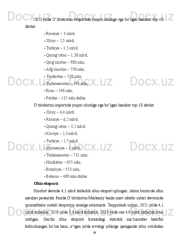 2022 yilda O‘zbekiston eksportida yuqori ulushga ega bo‘lgan hamkor top-10
davlat:
 Rossiya – 3 mlrd;
 Xitoy – 2,5 mlrd;
 Turkiya – 1,5 mlrd;
 Qozog‘iston – 1,38 mlrd;
 Qirg‘iziston – 980 mln;
 Afg‘oniston – 750 mln;
 Tojikiston – 520 mln;
 Turkmaniston – 195 mln;
 Eron – 140 mln;
 Polsha – 132 mln dollar.
O‘zbekiston importida yuqori ulushga ega bo‘lgan hamkor top-10 davlat:
 Xitoy – 6,4 mlrd;
 Rossiya – 6,2 mlrd;
 Qozog‘iston – 3,2 mlrd;
 Koreya – 2,3 mlrd;
 Turkiya – 1,7 mlrd;
 Germaniya – 1 mlrd;
 Turkmaniston – 731 mln;
 Hindiston – 655 mln;
 Braziliya – 553 mln;
 Belarus – 409 mln dollar.
Oltin eksporti
Hisobot davrida 4,1 mlrd dollarlik oltin eksport qilingan. Jahon bozorida oltin
narxlari pasayishi fonida O‘zbekiston Markaziy banki mart-oktabr oylari davomida
qimmatbaho metall eksportini amalga oshirmadi.   Taqqoslash uchun, 2021 yilda 4,1
mlrd dollarlik, 2020 yilda 5,8 mlrd dollarlik, 2019 yilda esa 4,9 mlrd dollarlik oltin
sotilgan.   Garchi   oltin   eksporti   borasidagi   statistik   ma’lumotlar   batafsil
keltirilmagan   bo‘lsa   ham,   o‘tgan   yilda   avvalgi   yillarga   qaraganda   oltin   sotishdan
38