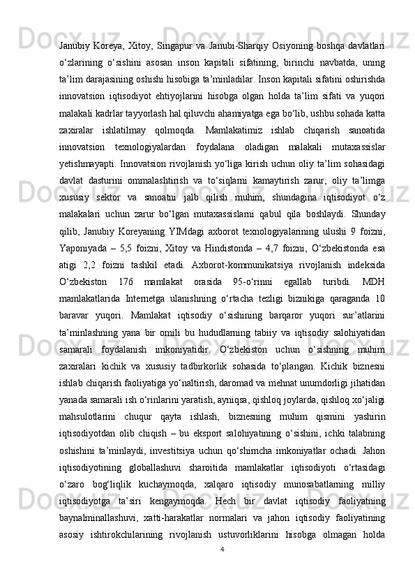 Janubiy   Koreya,   Xitoy,   Singapur   va   Janubi-Sharqiy   Osiyoning   boshqa   davlatlari
o‘zlarining   o‘sishini   asosan   inson   kapitali   sifatining,   birinchi   navbatda,   uning
ta’lim darajasining oshishi hisobiga ta’minladilar. Inson kapitali sifatini oshirishda
innovatsion   iqtisodiyot   ehtiyojlarini   hisobga   olgan   holda   ta’lim   sifati   va   yuqori
malakali kadrlar tayyorlash hal qiluvchi ahamiyatga ega bo‘lib, ushbu sohada katta
zaxiralar   ishlatilmay   qolmoqda.   Mamlakatimiz   ishlab   chiqarish   sanoatida
innovatsion   texnologiyalardan   foydalana   oladigan   malakali   mutaxassislar
yetishmayapti.  Innovatsion  rivojlanish  yo‘liga  kirish  uchun  oliy ta’lim  sohasidagi
davlat   dasturini   ommalashtirish   va   to‘siqlarni   kamaytirish   zarur;   oliy   ta’limga
xususiy   sektor   va   sanoatni   jalb   qilish   muhim,   shundagina   iqtisodiyot   o‘z
malakalari   uchun   zarur   bo‘lgan   mutaxassislarni   qabul   qila   boshlaydi.   Shunday
qilib,   Janubiy   Koreyaning   YIMdagi   axborot   texnologiyalarining   ulushi   9   foizni,
Yaponiyada   –   5,5   foizni,   Xitoy   va   Hindistonda   –   4,7   foizni,   O‘zbekistonda   esa
atigi   2,2   foizni   tashkil   etadi.   Axborot-kommunikatsiya   rivojlanish   indeksida
O‘zbekiston   176   mamlakat   orasida   95-o‘rinni   egallab   turibdi.   MDH
mamlakatlarida   Internetga   ulanishning   o‘rtacha   tezligi   biznikiga   qaraganda   10
baravar   yuqori.   Mamlakat   iqtisodiy   o‘sishining   barqaror   yuqori   sur’atlarini
ta’minlashning   yana   bir   omili   bu   hududlarning   tabiiy   va   iqtisodiy   salohiyatidan
samarali   foydalanish   imkoniyatidir.   O‘zbekiston   uchun   o‘sishning   muhim
zaxiralari   kichik   va   xususiy   tadbirkorlik   sohasida   to‘plangan.   Kichik   biznesni
ishlab chiqarish faoliyatiga yo‘naltirish, daromad va mehnat unumdorligi jihatidan
yanada samarali ish o‘rinlarini yaratish, ayniqsa, qishloq joylarda, qishloq xo‘jaligi
mahsulotlarini   chuqur   qayta   ishlash,   biznesning   muhim   qismini   yashirin
iqtisodiyotdan   olib   chiqish   –   bu   eksport   salohiyatining   o‘sishini,   ichki   talabning
oshishini   ta’minlaydi,   investitsiya   uchun   qo‘shimcha   imkoniyatlar   ochadi.   Jahon
iqtisodiyotining   globallashuvi   sharoitida   mamlakatlar   iqtisodiyoti   o‘rtasidagi
o‘zaro   bog‘liqlik   kuchaymoqda,   xalqaro   iqtisodiy   munosabatlarning   milliy
iqtisodiyotga   ta’siri   kengaymoqda.   Hech   bir   davlat   iqtisodiy   faoliyatning
baynalminallashuvi,   xatti-harakatlar   normalari   va   jahon   iqtisodiy   faoliyatining
asosiy   ishtirokchilarining   rivojlanish   ustuvorliklarini   hisobga   olmagan   holda
4 