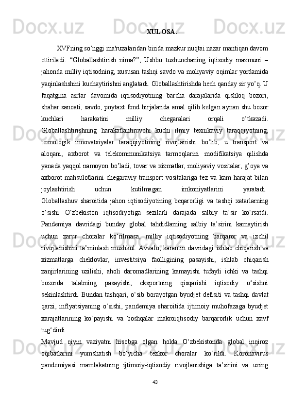 XULOSA.
 XVFning so’nggi ma'ruzalaridan birida mazkur nuqtai nazar mantiqan davom
ettiriladi:   “Globallashtirish   nima?”,   Ushbu   tushunchaning   iqtisodiy   mazmuni   –
jahonda milliy iqtisodning, xususan tashqi savdo va moliyaviy oqimlar yordamida
yaqinlashshini kuchaytirishni anglatadi. Globallashtirishda hеch qanday sir yo’q. U
faqatgina   asrlar   davomida   iqtisodiyotning   barcha   darajalarida   qishloq   bozori,
shahar sanoati, savdo, poytaxt  fond birjalarida amal  qilib kеlgan aynan shu bozor
kuchlari   harakatini   milliy   chеgaralari   orqali   o’tkazadi.
Globallashtirishning   harakatlantiruvchi   kuchi   ilmiy   tеxnikaviy   taraqqiyotning,
tеxnologik   innovatsiyalar   taraqqiyotining   rivojlanishi   bo’lib,   u   transport   va
aloqani,   axborot   va   tеlеkommunikatsiya   tarmoqlarini   modifikatsiya   qilishda
yanada yaqqol namoyon bo’ladi, tovar va xizmatlar, moliyaviy vositalar, g’oya va
axborot   mahsulotlarini   chеgaraviy   transport   vositalariga   tеz   va   kam   harajat   bilan
joylashtirish   uchun   kutilmagan   imkoniyatlarini   yaratadi.  
Globallashuv   sharoitida   jahon   iqtisodiyotining   beqarorligi   va   tashqi   xatarlarning
o‘sishi   O‘zbekiston   iqtisodiyotiga   sezilarli   darajada   salbiy   ta’sir   ko‘rsatdi.
Pandemiya   davridagi   bunday   global   tahdidlarning   salbiy   ta’sirini   kamaytirish
uchun   zarur   choralar   ko‘rilmasa,   milliy   iqtisodiyotning   barqaror   va   izchil
rivojlanishini   ta’minlash   mushkul.   Avvalo,   karantin   davridagi   ishlab   chiqarish   va
xizmatlarga   cheklovlar ,   investitsiya   faolligining   pasayishi,   ishlab   chiqarish
zanjirlarining   uzilishi,   aholi   daromadlarining   kamayishi   tufayli   ichki   va   tashqi
bozorda   talabning   pasayishi,   eksportning   qisqarishi   iqtisodiy   o‘sishni
sekinlashtirdi.   Bundan   tashqari ,   o‘sib   borayotgan   byudjet   defisiti   va   tashqi   davlat
qarzi,   inflyatsiyaning   o‘sishi,   pandemiya   sharoitida   ijtimoiy   muhofazaga   byudjet
xarajatlarining   ko‘payishi   va   boshqalar   makroiqtisodiy   barqarorlik   uchun   xavf
tug‘dirdi.
Mavjud   qiyin   vaziyatni   hisobga   olgan   holda   O‘zbekistonda   global   inqiroz
oqibatlarini   yumshatish   bo‘yicha   tezkor   choralar   ko‘rildi.   Koronavirus
pandemiyasi   mamlakatning   ijtimoiy-iqtisodiy   rivojlanishiga   ta’sirini   va   uning
43