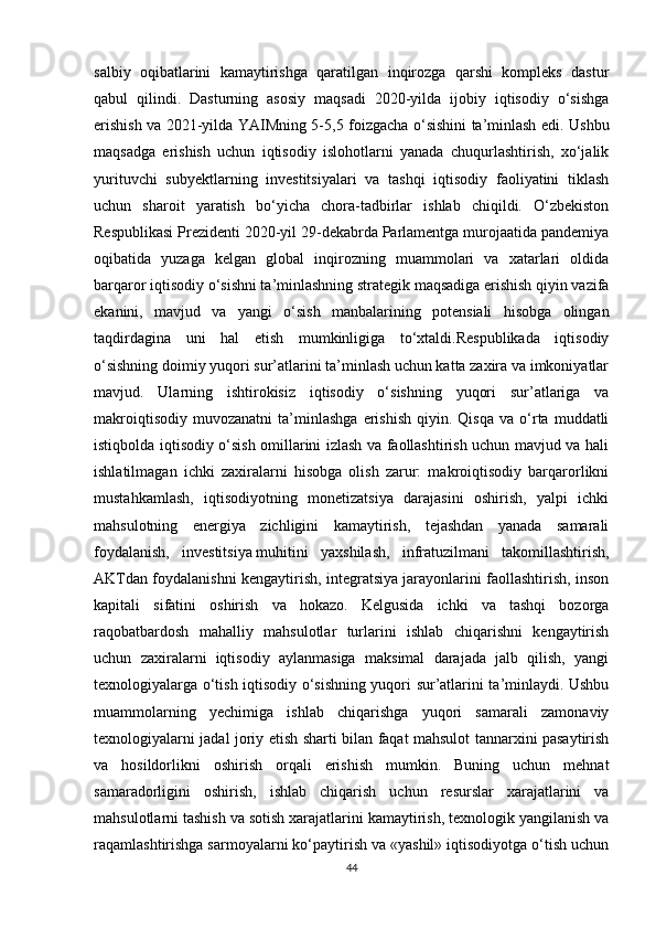 salbiy   oqibatlarini   kamaytirishga   qaratilgan   inqirozga   qarshi   kompleks   dastur
qabul   qilindi.   Dasturning   asosiy   maqsadi   2020-yilda   ijobiy   iqtisodiy   o‘sishga
erishish va 2021-yilda YAIMning 5-5,5 foizgacha o‘sishini ta’minlash edi. Ushbu
maqsadga   erishish   uchun   iqtisodiy   islohotlarni   yanada   chuqurlashtirish,   xo‘jalik
yurituvchi   subyektlarning   investitsiyalari   va   tashqi   iqtisodiy   faoliyatini   tiklash
uchun   sharoit   yaratish   bo‘yicha   chora-tadbirlar   ishlab   chiqildi.   O‘zbekiston
Respublikasi Prezidenti 2020-yil 29-dekabrda Parlamentga murojaatida pandemiya
oqibatida   yuzaga   kelgan   global   inqirozning   muammolari   va   xatarlari   oldida
barqaror iqtisodiy o‘sishni ta’minlashning strategik maqsadiga erishish qiyin vazifa
ekanini,   mavjud   va   yangi   o‘sish   manbalarining   potensiali   hisobga   olingan
taqdirdagina   uni   hal   etish   mumkinligiga   to‘xtaldi.Respublikada   iqtisodiy
o‘sishning doimiy yuqori sur’atlarini ta’minlash uchun katta zaxira va imkoniyatlar
mavjud.   Ularning   ishtirokisiz   iqtisodiy   o‘sishning   yuqori   sur’atlariga   va
makroiqtisodiy   muvozanatni   ta’minlashga   erishish   qiyin.  Qisqa   va   o‘rta   muddatli
istiqbolda iqtisodiy o‘sish omillarini izlash va faollashtirish uchun mavjud va hali
ishlatilmagan   ichki   zaxiralarni   hisobga   olish   zarur:   makroiqtisodiy   barqarorlikni
mustahkamlash,   iqtisodiyotning   monetizatsiya   darajasini   oshirish,   yalpi   ichki
mahsulotning   energiya   zichligini   kamaytirish,   tejashdan   yanada   samarali
foydalanish,   investitsiya   muhitini   yaxshilash ,   infratuzilmani   takomillashtirish,
AKTdan foydalanishni kengaytirish, integratsiya jarayonlarini faollashtirish, inson
kapitali   sifatini   oshirish   va   hokazo.   Kelgusida   ichki   va   tashqi   bozorga
raqobatbardosh   mahalliy   mahsulotlar   turlarini   ishlab   chiqarishni   kengaytirish
uchun   zaxiralarni   iqtisodiy   aylanmasiga   maksimal   darajada   jalb   qilish,   yangi
texnologiyalarga o‘tish iqtisodiy o‘sishning yuqori sur’atlarini ta’minlaydi. Ushbu
muammolarning   yechimiga   ishlab   chiqarishga   yuqori   samarali   zamonaviy
texnologiyalarni jadal joriy etish sharti bilan faqat mahsulot tannarxini pasaytirish
va   hosildorlikni   oshirish   orqali   erishish   mumkin.   Buning   uchun   mehnat
samaradorligini   oshirish,   ishlab   chiqarish   uchun   resurslar   xarajatlarini   va
mahsulotlarni tashish va sotish xarajatlarini kamaytirish, texnologik yangilanish va
raqamlashtirishga sarmoyalarni ko‘paytirish va «yashil» iqtisodiyotga o‘tish uchun
44