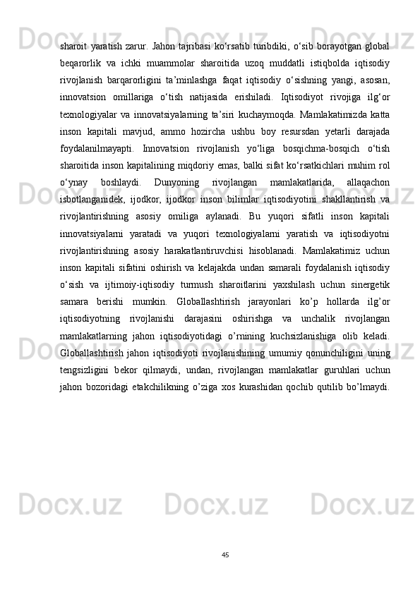 sharoit   yaratish   zarur.   Jahon   tajribasi   ko‘rsatib   turibdiki,   o‘sib   borayotgan   global
beqarorlik   va   ichki   muammolar   sharoitida   uzoq   muddatli   istiqbolda   iqtisodiy
rivojlanish   barqarorligini   ta’minlashga   faqat   iqtisodiy   o‘sishning   yangi,   asosan,
innovatsion   omillariga   o‘tish   natijasida   erishiladi.   Iqtisodiyot   rivojiga   ilg‘or
texnologiyalar   va   innovatsiyalarning   ta’siri   kuchaymoqda.   Mamlakatimizda   katta
inson   kapitali   mavjud,   ammo   hozircha   ushbu   boy   resursdan   yetarli   darajada
foydalanilmayapti.   Innovatsion   rivojlanish   yo‘liga   bosqichma-bosqich   o‘tish
sharoitida inson kapitalining miqdoriy emas, balki sifat ko‘rsatkichlari muhim rol
o‘ynay   boshlaydi.   Dunyoning   rivojlangan   mamlakatlarida,   allaqachon
isbotlanganidek,   ijodkor,   ijodkor   inson   bilimlar   iqtisodiyotini   shakllantirish   va
rivojlantirishning   asosiy   omiliga   aylanadi.   Bu   yuqori   sifatli   inson   kapitali
innovatsiyalarni   yaratadi   va   yuqori   texnologiyalarni   yaratish   va   iqtisodiyotni
rivojlantirishning   asosiy   harakatlantiruvchisi   hisoblanadi.   Mamlakatimiz   uchun
inson   kapitali   sifatini   oshirish   va   kelajakda   undan   samarali   foydalanish   iqtisodiy
o‘sish   va   ijtimoiy-iqtisodiy   turmush   sharoitlarini   yaxshilash   uchun   sinergetik
samara   berishi   mumkin.   Globallashtirish   jarayonlari   ko’p   hollarda   ilg’or
iqtisodiyotning   rivojlanishi   darajasini   oshirishga   va   unchalik   rivojlangan
mamlakatlarning   jahon   iqtisodiyotidagi   o’rnining   kuchsizlanishiga   olib   k е ladi.
Globallashtirish   jahon   iqtisodiyoti   rivojlanishining   umumiy   qonunchiligini   uning
t е ngsizligini   b е kor   qilmaydi,   undan,   rivojlangan   mamlakatlar   guruhlari   uchun
jahon   bozoridagi   е takchilikning   o’ziga   xos   kurashidan   qochib   qutilib   bo’lmaydi.
45 
