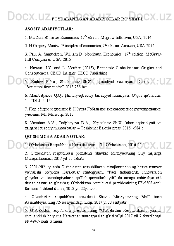 FOYDALANILGAN ADABIYOTLAR RO’YXATI.
ASOSIY ADABIYOTLAR:
1.   Mc Connell, Brue, Economics. 17 th 
edition. Mcgraw-hill/Irwin, USA, 2014 .
2.   N.Gregory Maniw. Principles of economics, 7 th
 edition. Amazon, USA 2016 .
3.   Paul   A.   Samuelson,   William   D.   Nordhaus.   Economics.   19 th
  edition.   McGraw-
Hill Companies. USA. 2015 .
4.   Huwart,   J.Y.   and   L.   Verdier   (2013),   Economic   Globalisation:   Origins   and
Consequences ,   OECD Insights, OECD Publishing .
5.   Xodiev   B.Yu.,   Shodmonov   Sh.Sh.   Iqtisodiyot   nazariyasi.   Darsik   –   T.:
“Barkamol fayz-media” 2018-783 bet.
6.   Mambetjanov   Q.Q.,   Ijtimoiy-iqtisodiy   tarraqiyot   nazariyasi.   O’quv   qo’llanma.
T.: TDIU, 2015.
7. Под об щ ей редакцией В.Н.Зуева Гобальное экономическое ругулирование:
учебник. М.: Магистр, 2013.
8.   Vaxabov   A.V.,   Tadjibayeva   D.A.,   Xajibakiev   Sh.X.   Jahon   iqtisodiyoti   va
xalqaro iqtisodiy munosabatlar. – Toshkent.: Baktria press, 2015. -584 b.
QO’SHIMCHA ADABIY O TLAR:
1.  O’zbekiston Respublikasi Konstitutsiyasi.- T.: O’zbekiston, 2016-46 б.
2.   O’zbekiston   respublikasi   prezidenti   Shavkat   Mirziyoevning   Oliy   majlisga
Murojaatnomasi, 2017 yil 22 dekabr.
3.   2001-2021   yilarda   O’zbekiston   respublikasini   rivojlantirishning   beshta   ustuvor
yo’nalishi   bo’yicha   Harakatlar   strategiyasni   “Faol   tadbirkorik,   innovatsion
g’oyalar   va   texnologiyalarni   qo’llab-quvvatlash   yili”   da   amaga   oshirishga   oid
davlat   dasturi   to’g’risidagi   O’zbekiston   respubikasi   prezidentining   PF-5308-sonli
farmoni. Tshkent shahri, 2018 yil 22yanvar.
4.   O’zbeksiton   respublikasi   prezidenti   Shavat   Mirziyoevnin g   BMT   bosh
Assambleyasining 72-sessiyasidagi nutqi, 2017 yi 20 sentyabr.
5.   O’zbekiston   respubikasi   prezidentining   “O’zbekiston   Respublikasini   yanada
rivojlantirish bo’yicha Harakatlar strategiyasi to’g’risida”gi 2017 yil 7 fevrelbdagi
PF-4947-sonli farmoni.
46 