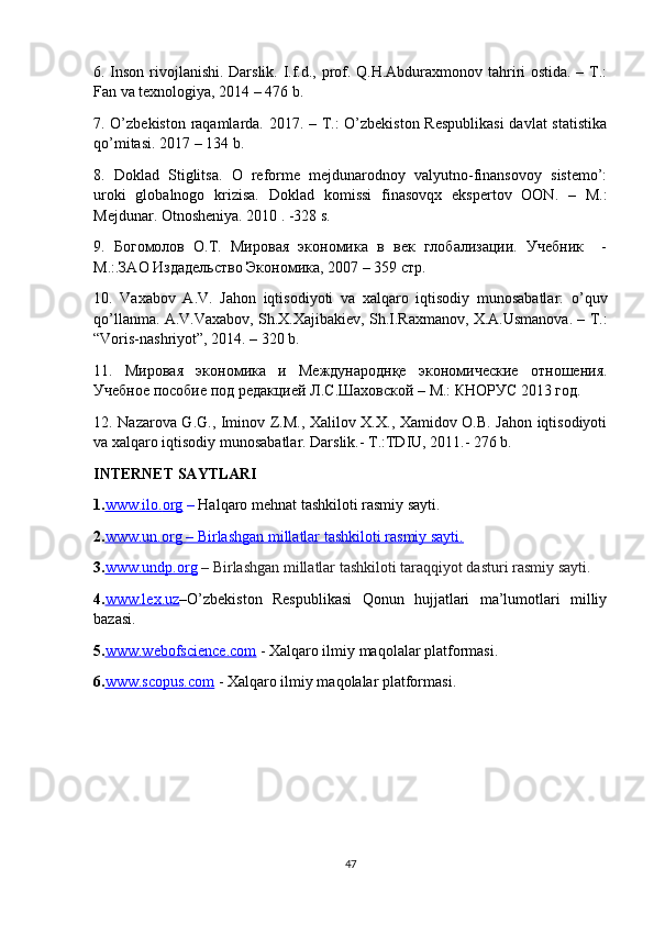 6. Inson rivojlanishi. Darslik. I.f.d., prof. Q.H.Abduraxmonov tahriri ostida. – T.:
Fan va texnologiya, 2014 – 476 b.
7. O’zbekiston raqamlarda. 2017. – T.: O’zbekiston Respublikasi  davlat statistika
qo’mitasi. 2017 – 134 b.
8.   Doklad   Stiglitsa.   O   reforme   mejdunarodnoy   valyutno-finansovoy   sistemo’:
uroki   globalnogo   krizisa.   Doklad   komissi   finasovqx   ekspertov   OON.   –   M.:
Mejdunar. Otnosheniya. 2010 . -328 s.
9.   Богомолов   О.Т.   Мировая   экономика   в   век   глобализации.   Учебник     -
М.:.ЗАО Издадельство Экономика, 2007 – 359 стр.
10.   Vaxabov   A.V.   Jahon   iqtisodiyoti   va   xalqaro   iqtisodiy   munosabatlar:   o’quv
qo’llanma. A.V.Vaxabov, Sh.X.Xajibakiev, Sh.I.Raxmanov, X.A.Usmanova. – T.:
“Voris-nashriyot”, 2014. – 320 b.
11.   Мировая   экономика   и   Международнқе   экономические   отношения.
Учебное пособие под редакцией Л.С.Шаховской – М.: КНОРУС 2013 год.  
12.   Nazarova G.G., Iminov Z.M., Xalilov X.X., Xamidov O.B. Jahon iqtisodiyoti
va xalqaro iqtisodiy munosabatlar. Darslik.- T.:TDIU, 2011.- 276 b.
INTERNET SAYTLARI
1. www.ilo.    org     –  Halqaro mehnat tashkiloti rasmiy sayti.
2. www.un.org     –     Birlashgan millatlar tashkiloti rasmiy sayti.   
3. www.undp.org  –  Birlashgan millatlar tashkiloti taraqqiyot dasturi rasmiy sayti .
4. www.lex.uz –O’zbekiston   Respublikasi   Qonun   hujjatlari   ma’lumotlari   milliy
bazasi .
5 . www.webofscience.com  - Xalqaro ilmiy maqolalar platformasi. 
6. www.scopus.com  - Xalqaro ilmiy maqolalar platformasi.
47 