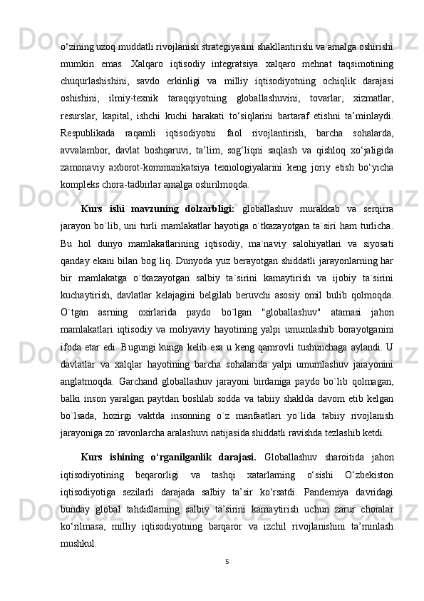 o‘zining uzoq muddatli rivojlanish strategiyasini shakllantirishi va amalga oshirishi
mumkin   emas.   Xalqaro   iqtisodiy   integratsiya   xalqaro   mehnat   taqsimotining
chuqurlashishini,   savdo   erkinligi   va   milliy   iqtisodiyotning   ochiqlik   darajasi
oshishini,   ilmiy-texnik   taraqqiyotning   globallashuvini,   tovarlar,   xizmatlar,
resurslar,   kapital,   ishchi   kuchi   harakati   to‘siqlarini   bartaraf   etishni   ta’minlaydi.
Respublikada   raqamli   iqtisodiyotni   faol   rivojlantirish,   barcha   sohalarda,
avvalambor,   davlat   boshqaruvi,   ta’lim,   sog‘liqni   saqlash   va   qishloq   xo‘jaligida
zamonaviy   axborot-kommunikatsiya   texnologiyalarini   keng   joriy   etish   bo‘yicha
kompleks chora-tadbirlar amalga oshirilmoqda.
Kurs   ishi   mavzuning   dolzarbligi:   globallashuv   murakkab   va   serqirra
jarayon   bo`lib,   uni   turli   mamlakatlar   hayotiga   o`tkazayotgan   ta`siri   ham   turlicha.
Bu   hol   dunyo   mamlakatlarining   iqtisodiy,   ma`naviy   salohiyatlari   va   siyosati
qanday ekani  bilan bog`liq. Dunyoda yuz berayotgan shiddatli  jarayonlarning har
bir   mamlakatga   o`tkazayotgan   salbiy   ta`sirini   kamaytirish   va   ijobiy   ta`sirini
kuchaytirish,   davlatlar   kelajagini   belgilab   beruvchi   asosiy   omil   bulib   qolmoqda.
O`tgan   asrning   oxirlarida   paydo   bo`lgan   "globallashuv"   atamasi   jahon
mamlakatlari   iqtisodiy   va   moliyaviy   hayotining   yalpi   umumlashib   borayotganini
ifoda  etar  edi.  Bugungi   kunga kelib  esa  u  keng qamrovli  tushunchaga   aylandi. U
davlatlar   va   xalqlar   hayotining   barcha   sohalarida   yalpi   umumlashuv   jarayonini
anglatmoqda.   Garchand   globallashuv   jarayoni   birdaniga   paydo   bo`lib   qolmagan,
balki   inson   yaralgan   paytdan   boshlab   sodda   va   tabiiy   shaklda   davom   etib   kelgan
bo`lsada,   hozirgi   vaktda   insonning   o`z   manfaatlari   yo`lida   tabiiy   rivojlanish
jarayoniga zo`ravonlarcha aralashuvi natijasida shiddatli ravishda tezlashib ketdi.
Kurs   ishining   o‘rganilganlik   darajasi.   Globallashuv   sharoitida   jahon
iqtisodiyotining   beqarorligi   va   tashqi   xatarlarning   o‘sishi   O‘zbekiston
iqtisodiyotiga   sezilarli   darajada   salbiy   ta’sir   ko‘rsatdi.   Pandemiya   davridagi
bunday   global   tahdidlarning   salbiy   ta’sirini   kamaytirish   uchun   zarur   choralar
ko‘rilmasa,   milliy   iqtisodiyotning   barqaror   va   izchil   rivojlanishini   ta’minlash
mushkul.
5 