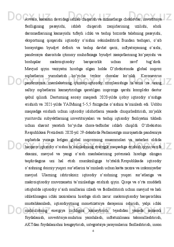 Avvalo, karantin davridagi ishlab chiqarish   va xizmatlarga cheklovlar , investitsiya
faolligining   pasayishi,   ishlab   chiqarish   zanjirlarining   uzilishi,   aholi
daromadlarining   kamayishi   tufayli   ichki   va   tashqi   bozorda   talabning   pasayishi,
eksportning   qisqarishi   iqtisodiy   o‘sishni   sekinlashtirdi.   Bundan   tashqari ,   o‘sib
borayotgan   byudjet   defisiti   va   tashqi   davlat   qarzi,   inflyatsiyaning   o‘sishi,
pandemiya   sharoitida   ijtimoiy   muhofazaga   byudjet   xarajatlarining   ko‘payishi   va
boshqalar   makroiqtisodiy   barqarorlik   uchun   xavf   tug‘dirdi.
Mavjud   qiyin   vaziyatni   hisobga   olgan   holda   O‘zbekistonda   global   inqiroz
oqibatlarini   yumshatish   bo‘yicha   tezkor   choralar   ko‘rildi.   Koronavirus
pandemiyasi   mamlakatning   ijtimoiy-iqtisodiy   rivojlanishiga   ta’sirini   va   uning
salbiy   oqibatlarini   kamaytirishga   qaratilgan   inqirozga   qarshi   kompleks   dastur
qabul   qilindi.   Dasturning   asosiy   maqsadi   2020-yilda   ijobiy   iqtisodiy   o‘sishga
erishish va 2021-yilda YAIMning 5-5,5 foizgacha o‘sishini ta’minlash edi. Ushbu
maqsadga   erishish   uchun   iqtisodiy   islohotlarni   yanada   chuqurlashtirish,   xo‘jalik
yurituvchi   subyektlarning   investitsiyalari   va   tashqi   iqtisodiy   faoliyatini   tiklash
uchun   sharoit   yaratish   bo‘yicha   chora-tadbirlar   ishlab   chiqildi.   O‘zbekiston
Respublikasi Prezidenti 2020-yil 29-dekabrda Parlamentga murojaatida pandemiya
oqibatida   yuzaga   kelgan   global   inqirozning   muammolari   va   xatarlari   oldida
barqaror iqtisodiy o‘sishni ta’minlashning strategik maqsadiga erishish qiyin vazifa
ekanini,   mavjud   va   yangi   o‘sish   manbalarining   potensiali   hisobga   olingan
taqdirdagina   uni   hal   etish   mumkinligiga   to‘xtaldi.Respublikada   iqtisodiy
o‘sishning doimiy yuqori sur’atlarini ta’minlash uchun katta zaxira va imkoniyatlar
mavjud.   Ularning   ishtirokisiz   iqtisodiy   o‘sishning   yuqori   sur’atlariga   va
makroiqtisodiy   muvozanatni   ta’minlashga   erishish   qiyin.  Qisqa   va   o‘rta   muddatli
istiqbolda iqtisodiy o‘sish omillarini izlash va faollashtirish uchun mavjud va hali
ishlatilmagan   ichki   zaxiralarni   hisobga   olish   zarur:   makroiqtisodiy   barqarorlikni
mustahkamlash,   iqtisodiyotning   monetizatsiya   darajasini   oshirish,   yalpi   ichki
mahsulotning   energiya   zichligini   kamaytirish,   tejashdan   yanada   samarali
foydalanish,   investitsiya   muhitini   yaxshilash ,   infratuzilmani   takomillashtirish,
AKTdan foydalanishni kengaytirish, integratsiya jarayonlarini faollashtirish, inson
6