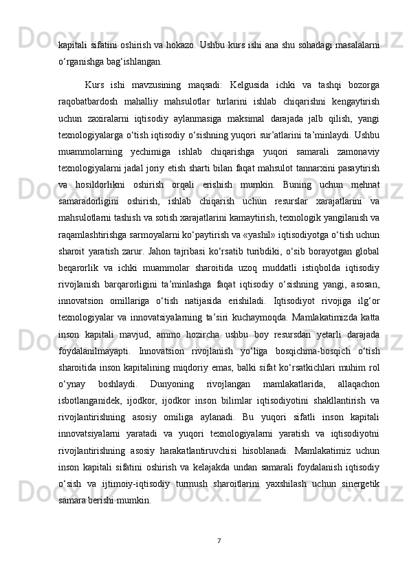 kapitali sifatini oshirish va hokazo.   Ushbu kurs ishi ana shu sohadagi masalalarni
o‘rganishga bag‘ishlangan.
  Kurs   ishi   mavzusining   maqsadi:   Kelgusida   ichki   va   tashqi   bozorga
raqobatbardosh   mahalliy   mahsulotlar   turlarini   ishlab   chiqarishni   kengaytirish
uchun   zaxiralarni   iqtisodiy   aylanmasiga   maksimal   darajada   jalb   qilish,   yangi
texnologiyalarga o‘tish iqtisodiy o‘sishning yuqori sur’atlarini ta’minlaydi. Ushbu
muammolarning   yechimiga   ishlab   chiqarishga   yuqori   samarali   zamonaviy
texnologiyalarni jadal joriy etish sharti bilan faqat mahsulot tannarxini pasaytirish
va   hosildorlikni   oshirish   orqali   erishish   mumkin.   Buning   uchun   mehnat
samaradorligini   oshirish,   ishlab   chiqarish   uchun   resurslar   xarajatlarini   va
mahsulotlarni tashish va sotish xarajatlarini kamaytirish, texnologik yangilanish va
raqamlashtirishga sarmoyalarni ko‘paytirish va «yashil» iqtisodiyotga o‘tish uchun
sharoit   yaratish   zarur.   Jahon   tajribasi   ko‘rsatib   turibdiki,   o‘sib   borayotgan   global
beqarorlik   va   ichki   muammolar   sharoitida   uzoq   muddatli   istiqbolda   iqtisodiy
rivojlanish   barqarorligini   ta’minlashga   faqat   iqtisodiy   o‘sishning   yangi,   asosan,
innovatsion   omillariga   o‘tish   natijasida   erishiladi.   Iqtisodiyot   rivojiga   ilg‘or
texnologiyalar   va   innovatsiyalarning   ta’siri   kuchaymoqda.   Mamlakatimizda   katta
inson   kapitali   mavjud,   ammo   hozircha   ushbu   boy   resursdan   yetarli   darajada
foydalanilmayapti.   Innovatsion   rivojlanish   yo‘liga   bosqichma-bosqich   o‘tish
sharoitida inson kapitalining miqdoriy emas, balki sifat ko‘rsatkichlari muhim rol
o‘ynay   boshlaydi.   Dunyoning   rivojlangan   mamlakatlarida,   allaqachon
isbotlanganidek,   ijodkor,   ijodkor   inson   bilimlar   iqtisodiyotini   shakllantirish   va
rivojlantirishning   asosiy   omiliga   aylanadi.   Bu   yuqori   sifatli   inson   kapitali
innovatsiyalarni   yaratadi   va   yuqori   texnologiyalarni   yaratish   va   iqtisodiyotni
rivojlantirishning   asosiy   harakatlantiruvchisi   hisoblanadi.   Mamlakatimiz   uchun
inson   kapitali   sifatini   oshirish   va   kelajakda   undan   samarali   foydalanish   iqtisodiy
o‘sish   va   ijtimoiy-iqtisodiy   turmush   sharoitlarini   yaxshilash   uchun   sinergetik
samara berishi mumkin.
7