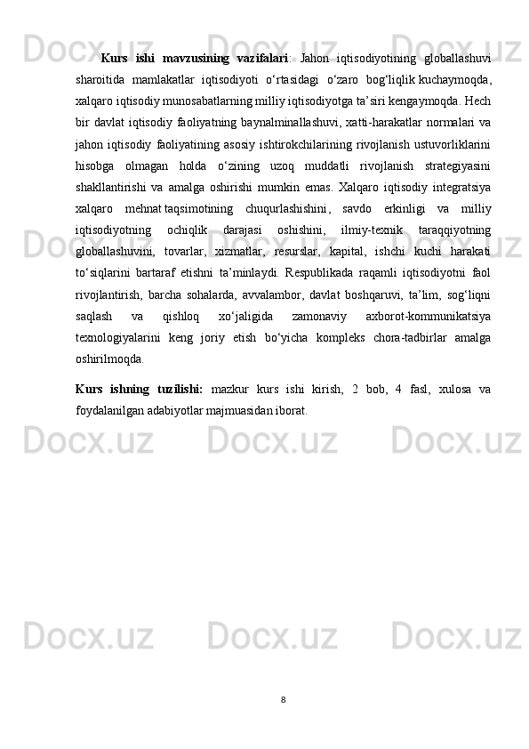 Kurs   ishi   mavzusining   vazifalari :   Jahon   iqtisodiyotining   globallashuvi
sharoitida   mamlakatlar   iqtisodiyoti   o‘rtasidagi   o‘zaro   bog‘liqlik   kuchaymoqda ,
xalqaro iqtisodiy munosabatlarning milliy iqtisodiyotga ta’siri kengaymoqda. Hech
bir  davlat  iqtisodiy   faoliyatning  baynalminallashuvi,   xatti-harakatlar  normalari  va
jahon   iqtisodiy   faoliyatining   asosiy   ishtirokchilarining   rivojlanish   ustuvorliklarini
hisobga   olmagan   holda   o‘zining   uzoq   muddatli   rivojlanish   strategiyasini
shakllantirishi   va   amalga   oshirishi   mumkin   emas.   Xalqaro   iqtisodiy   integratsiya
xalqaro   mehnat   taqsimotining   chuqurlashishini ,   savdo   erkinligi   va   milliy
iqtisodiyotning   ochiqlik   darajasi   oshishini,   ilmiy-texnik   taraqqiyotning
globallashuvini,   tovarlar,   xizmatlar,   resurslar,   kapital,   ishchi   kuchi   harakati
to‘siqlarini   bartaraf   etishni   ta’minlaydi.   Respublikada   raqamli   iqtisodiyotni   faol
rivojlantirish,   barcha   sohalarda,   avvalambor,   davlat   boshqaruvi,   ta’lim,   sog‘liqni
saqlash   va   qishloq   xo‘jaligida   zamonaviy   axborot-kommunikatsiya
texnologiyalarini   keng   joriy   etish   bo‘yicha   kompleks   chora-tadbirlar   amalga
oshirilmoqda. 
Kurs   ishning   tuzilishi:   mazkur   kurs   ishi   kirish,   2   bob,   4   fasl,   xulosa   va
foydalanilgan adabiyotlar majmuasidan iborat.
8 