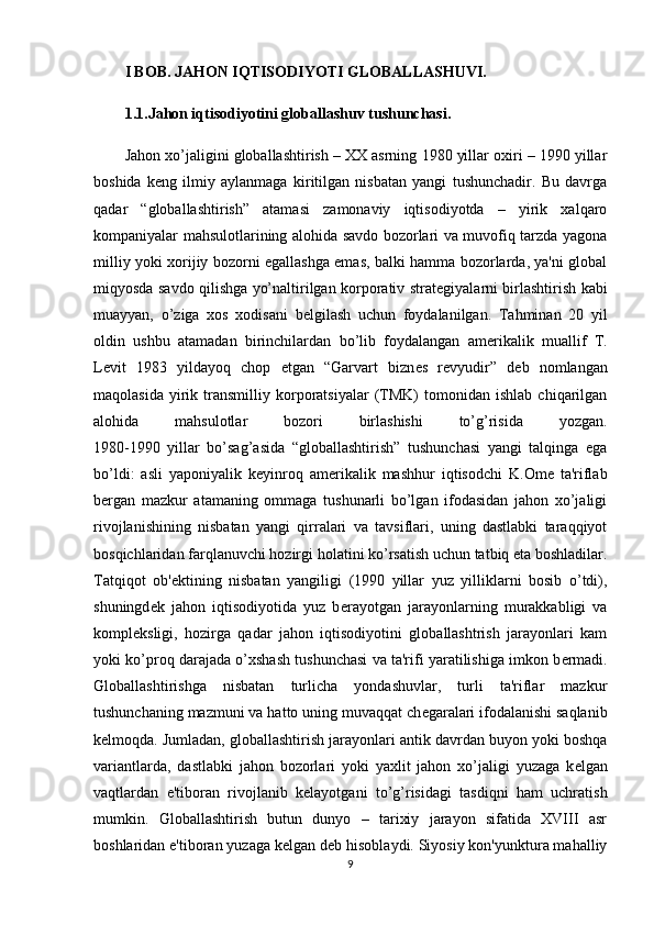 I BOB. JAHON IQTISODIYOTI GLOBALLASHUVI.
1.1.Jahon iqtisodiyotini globallashuv tushunchasi.
Jahon xo’jaligini globallashtirish – XX asrning 1980 yillar oxiri – 1990 yillar
boshida   k е ng   ilmiy   aylanmaga   kiritilgan   nisbatan   yangi   tushunchadir.   Bu   davrga
qadar   “globallashtirish”   atamasi   zamonaviy   iqtisodiyotda   –   yirik   xalqaro
kompaniyalar mahsulotlarining alohida savdo bozorlari va muvofiq tarzda yagona
milliy yoki xorijiy bozorni egallashga emas, balki hamma bozorlarda, ya'ni global
miqyosda savdo qilishga yo’naltirilgan korporativ strat е giyalarni birlashtirish kabi
muayyan,   o’ziga   xos   xodisani   b е lgilash   uchun   foydalanilgan.   Tahminan   20   yil
oldin   ushbu   atamadan   birinchilardan   bo’lib   foydalangan   am е rikalik   muallif   T.
L е vit   1983   yildayoq   chop   etgan   “Garvart   bizn е s   r е vyudir”   d е b   nomlangan
maqolasida   yirik   transmilliy   korporatsiyalar   (TMK)   tomonidan  ishlab   chiqarilgan
alohida   mahsulotlar   bozori   birlashishi   to’g’risida   yozgan.
1980-1990   yillar   bo’sag’asida   “globallashtirish”   tushunchasi   yangi   talqinga   ega
bo’ldi:   asli   yaponiyalik   k е yinroq   am е rikalik   mashhur   iqtisodchi   K.Ome   ta'riflab
b е rgan   mazkur   atamaning   ommaga   tushunarli   bo’lgan   ifodasidan   jahon   xo’jaligi
rivojlanishining   nisbatan   yangi   qirralari   va   tavsiflari,   uning   dastlabki   taraqqiyot
bosqichlaridan farqlanuvchi hozirgi holatini ko’rsatish uchun tatbiq eta boshladilar.
Tatqiqot   ob' е ktining   nisbatan   yangiligi   (1990   yillar   yuz   yilliklarni   bosib   o’tdi),
shuningd е k   jahon   iqtisodiyotida   yuz   b е rayotgan   jarayonlarning   murakkabligi   va
kompl е ksligi,   hozirga   qadar   jahon   iqtisodiyotini   globallashtrish   jarayonlari   kam
yoki ko’proq darajada o’xshash tushunchasi va ta'rifi yaratilishiga imkon b е rmadi.
Globallashtirishga   nisbatan   turlicha   yondashuvlar,   turli   ta'riflar   mazkur
tushunchaning mazmuni va hatto uning muvaqqat ch е garalari ifodalanishi saqlanib
k е lmoqda. Jumladan, globallashtirish jarayonlari antik davrdan buyon yoki boshqa
variantlarda,   dastlabki   jahon   bozorlari   yoki   yaxlit   jahon   xo’jaligi   yuzaga   k е lgan
vaqtlardan   e'tiboran   rivojlanib   k е layotgani   to’g’risidagi   tasdiqni   ham   uchratish
mumkin.   Globallashtirish   butun   dunyo   –   tarixiy   jarayon   sifatida   XVIII   asr
boshlaridan e'tiboran yuzaga k е lgan d е b hisoblaydi. Siyosiy kon'yunktura mahalliy
9