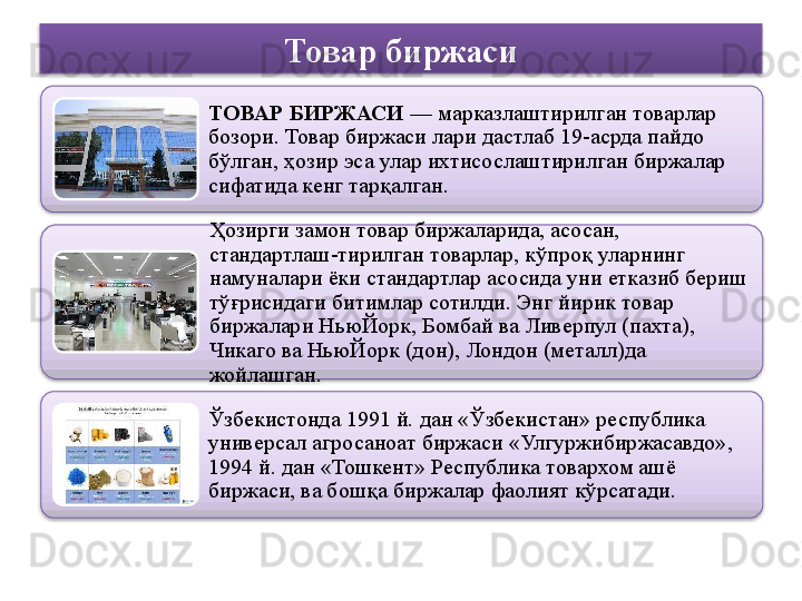 Товар биржаси
ТОВАР БИРЖАСИ  — марказлаштирилган товарлар 
бозори. Товар биржаси лари дастлаб 19-асрда пайдо 
бўлган, ҳозир эса улар ихтисослаштирилган биржалар 
сифатида кенг тарқалган.
Ҳозирги замон товар биржаларида, асосан, 
стандартлаш-тирилган товарлар, кўпроқ уларнинг 
намуналари ёки стандартлар асосида уни етказиб бериш 
тўғрисидаги битимлар сотилди.	
 Энг йирик товар 
биржалари НьюЙорк, Бомбай ва Ливерпул (пахта), 
Чикаго ва НьюЙорк (дон), Лондон (металл)да 
жойлашган.
Ўзбекистонда 1991 й. дан «Ўзбекистан» республика 
универсал агросаноат биржаси «Улгуржибиржасавдо», 
1994 й. дан «Тошкент» Республика товархом ашё 
биржаси, ва бошқа биржалар фаолият кўрсатади.	
      