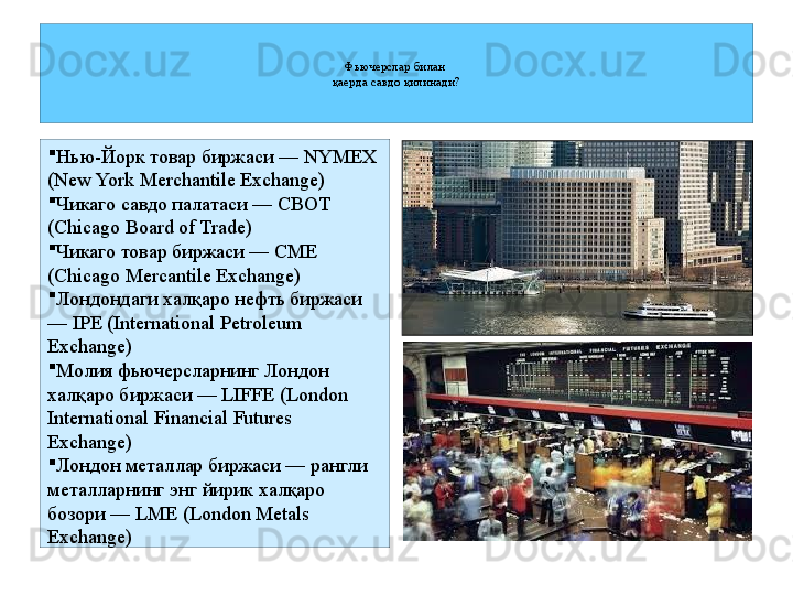 Фьючерслар билан 
қаерда савдо қилинади?

Нью-Йорк товар биржаси —  NYMEX 
(New York Merchantile Exchange) 

Чикаго савдо палатаси —  CBOT 
(Chicago Board of Trade) 

Чикаго товар биржаси —  CME 
(Chicago Mercantile Exchange) 

Лондондаги халқаро нефть биржаси 
—  IPE (International Petroleum 
Exchange) 

Молия фьючерсларнинг Лондон 
халқаро биржаси —  LIFFE (London 
International Financial Futures 
Exchange) 

Лондон металлар биржаси — рангли 
металларнинг энг йирик халқаро 
бозори —  LME (London Metals 
Exchange) 