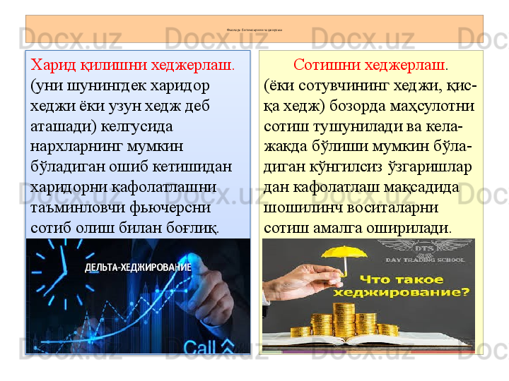 Фьючерс битимларини хеджирлаш
Харид қилишни хеджерлаш.
(уни шунингдек харидор 
хеджи ёки узун хедж деб 
аташади) келгусида 
нархларнинг мумкин 
бўладиган ошиб кетишидан 
харидорни кафолатлашни 
таъминловчи фьючерсни 
сотиб олиш билан боғлиқ. Сотишни хеджерлаш .
(ёки сотувчининг хеджи, қис-
қа хедж) бозорда маҳсулотни 
сотиш тушунилади ва кела-
жакда бўлиши мумкин бўла-
диган кўнгилсиз ўзгаришлар 
дан кафолатлаш мақсадида 
шошилинч воситаларни 
сотиш амалга оширилади.