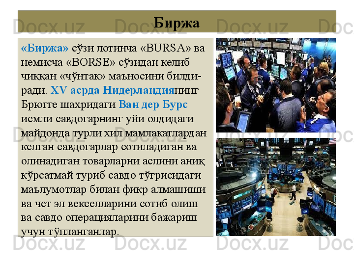 Биржа
«Биржа»  сўзи лотинча «BURSA» ва 
немисча «ВОRSЕ» сўзидан келиб 
чиққан «чўнтак» маъносини билди-
ради.  XV асрда Нидерландия нинг 
Брюгге шахридаги  Ван дер Бурс 
исмли савдогарнинг уйи олдидаги 
майдонда турли хил мамлакатлардан 
келган савдогарлар сотиладиган ва 
олинадиган товарларни аслини аниқ 
кўрсатмай туриб савдо тўғрисидаги 
маълумотлар билан фикр алмашиши 
ва чет эл векселларини сотиб олиш 
ва савдо операцияларини бажариш 
учун тўпланганлар. 