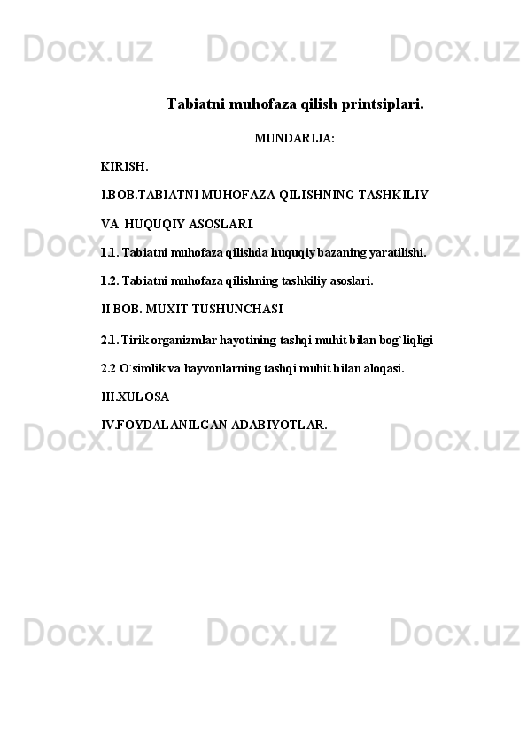 Tabiatni muhofaza qilish printsiplari.
MUNDARIJA:
KIRISH.
I.BOB. TABIATNI MUHOFAZA QILISHNING TASHKILIY  
VA    HUQUQIY   ASOSLARI .
1. 1. Tabiatni muhofaza qilishda huquqiy bazaning yaratilishi.
1.2. Tabiatni muhofaza qilishning tashkiliy asoslari.
II BOB.   MUXIT TUSHUNCHASI
2.1.   Tirik organizmlar hayotining tashqi muhit bilan bog`liqligi
2.2 O`simlik va hayvonlarning tashqi muhit bilan aloqasi.
III.XULOSA
IV.FOYDALANILGAN ADABIYOTLAR. 