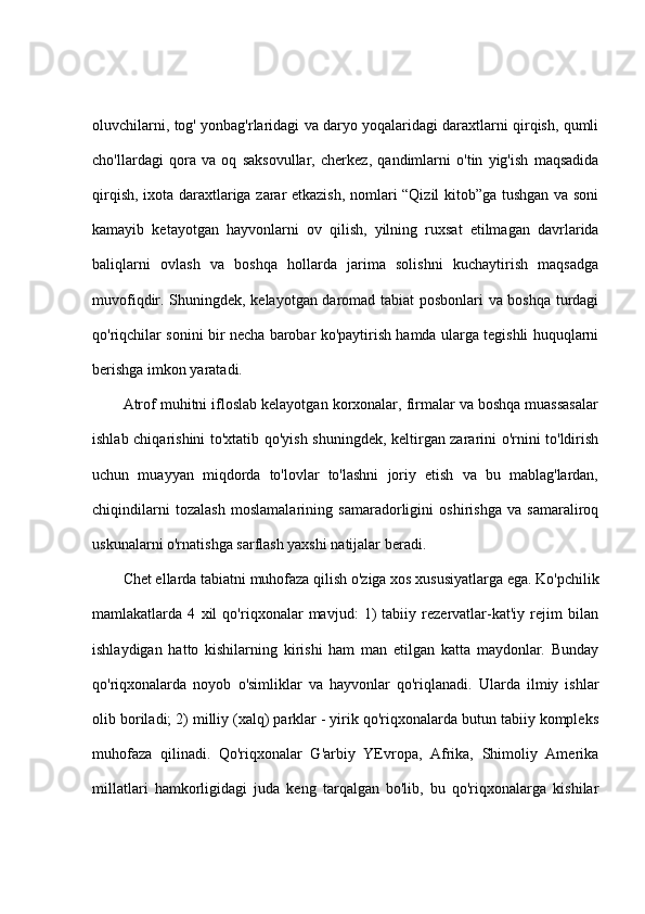 oluvchilarni, tog' yonbag'rlaridagi va daryo yoqalaridagi daraxtlarni qirqish, qumli
cho'llardagi   qora   va   oq   saksovullar,   cherkez,   qandimlarni   o'tin   yig'ish   maqsadida
qirqish, ixota daraxtlariga zarar etkazish, nomlari “Qizil kitob”ga tushgan va soni
kamayib   ketayotgan   hayvonlarni   ov   qilish,   yilning   ruxsat   etilmagan   davrlarida
baliqlarni   ovlash   va   boshqa   hollarda   jarima   solishni   kuchaytirish   maqsadga
muvofiqdir. Shuningdek, kelayotgan daromad tabiat posbonlari va boshqa turdagi
qo'riqchilar sonini bir necha barobar ko'paytirish hamda ularga tegishli huquqlarni
berishga imkon yaratadi.
Atrof muhitni ifloslab kelayotgan korxonalar, firmalar va boshqa muassasalar
ishlab chiqarishini to'xtatib qo'yish shuningdek, keltirgan zararini o'rnini to'ldirish
uchun   muayyan   miqdorda   to'lovlar   to'lashni   joriy   etish   va   bu   mablag'lardan,
chiqindilarni   tozalash   moslamalarining   samaradorligini   oshirishga   va   samaraliroq
uskunalarni o'rnatishga sarflash yaxshi natijalar beradi.
Chet ellarda tabiatni muhofaza qilish o'ziga xos xususiyatlarga ega. Ko'pchilik
mamlakatlarda   4   xil   qo'riqxonalar   mavjud:   1)   tabiiy   rezervatlar-kat'iy   rejim   bilan
ishlaydigan   hatto   kishilarning   kirishi   ham   man   etilgan   katta   maydonlar.   Bunday
qo'riqxonalarda   noyob   o'simliklar   va   hayvonlar   qo'riqlanadi.   Ularda   ilmiy   ishlar
olib boriladi; 2) milliy (xalq) parklar - yirik qo'riqxonalarda butun tabiiy kompleks
muhofaza   qilinadi.   Qo'riqxonalar   G'arbiy   YEvropa,   Afrika,   Shimoliy   Amerika
millatlari   hamkorligidagi   juda   keng   tarqalgan   bo'lib,   bu   qo'riqxonalarga   kishilar 