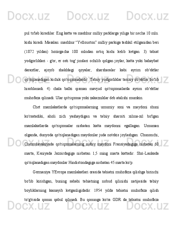pul to'lab kiradilar. Eng katta va mashhur milliy parklarga yiliga bir necha 10 mln.
kishi kiradi. Masalan: mashhur “Yellouston” milliy parkiga tashkil etilganidan beri
(1872   yildan)   hozirgacha   100   mlndan   ortiq   kishi   kelib   ketgan.   3)   tabiat
yodgorliklari  - g'or, er  osti  tog' jinslari  ochilib qolgan joylar, katta yoki  bahaybat
daraxtlar,   ajoyib   shakldagi   qoyalar,   sharsharalar   kabi   ayrim   ob'ektlar
qo'riqlanadigan kichik qo'riqxonalardir. Tabiiy yodgorliklar tarixiy ob'ektlar bo'lib
hisoblanadi.   4)   chala   balki   qisman   mavjud   qo'riqxonalarda   ayrim   ob'ektlar
muhofaza qilinadi. Ular qo'riqxona yoki zakazniklar deb atalishi mumkin.
Chet   mamlakatlarda   qo'riqxonalarning   umumiy   soni   va   maydoni   shuni
ko'rsatadiki,   aholi   zich   yashaydigan   va   tabiiy   sharoiti   xilma-xil   bo'lgan
mamlakatlarda   qo'riqxonalar   nisbatan   katta   maydonni   egallagan.   Umuman
olganda, dunyoda qo'riqlanadigan maydonlar juda notekis joylashgan. Chunonchi,
Chexoslavakiyada   qo'riqxonalarning   nisbiy   maydoni   Fransiyadagiga   nisbatan   60
marta,   Keniyada   Jazoirdagiga   nisbatan   1,5   ming   marta   kattadir.   Shri-Lankada
qo'riqlanadigan maydonlar Hindistondagiga nisbatan 45 marta ko'p. 
Germaniya YEvropa mamlakatlari orasida tabiatni muhofaza qilishga birinchi
bo'lib   kirishgan,   buning   sababi   tabiatning   nobud   qilinishi   natijasida   tabiiy
boyliklarning   kamayib   ketganligidadir.   1954   yilda   tabiatni   muhofaza   qilish
to'g'risida   qonun   qabul   qilinadi.   Bu   qonunga   ko'ra   GDR   da   tabiatni   muhofaza 
