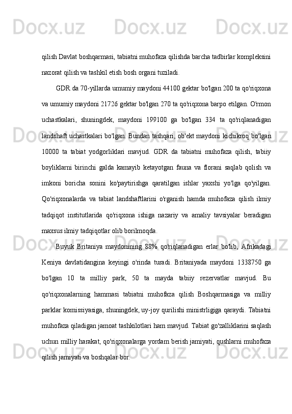 qilish Davlat boshqarmasi, tabiatni muhofaza qilishda barcha tadbirlar kompleksini
nazorat qilish va tashkil etish bosh organi tuziladi. 
GDR da 70-yillarda umumiy maydoni 44100 gektar bo'lgan 200 ta qo'riqxona
va umumiy maydoni 21726 gektar bo'lgan 270 ta qo'riqxona barpo etilgan. O'rmon
uchastkalari,   shuningdek,   maydoni   199100   ga   bo'lgan   334   ta   qo'riqlanadigan
landshaft uchastkalari bo'lgan. Bundan tashqari, ob'ekt maydoni kichikroq bo'lgan
10000   ta   tabiat   yodgorliklari   mavjud.   GDR   da   tabiatni   muhofaza   qilish,   tabiiy
boyliklarni   birinchi   galda   kamayib   ketayotgan   fauna   va   florani   saqlab   qolish   va
imkoni   boricha   sonini   ko'paytirishga   qaratilgan   ishlar   yaxshi   yo'lga   qo'yilgan.
Qo'riqxonalarda   va   tabiat   landshaftlarini   o'rganish   hamda   muhofaza   qilish   ilmiy
tadqiqot   institutlarida   qo'riqxona   ishiga   nazariy   va   amaliy   tavsiyalar   beradigan
maxsus ilmiy tadqiqotlar olib borilmoqda.
Buyuk   Britaniya   maydonining   88%   qo'riqlanadigan   erlar   bo'lib,   Afrikadagi
Keniya   davlatidangina   keyingi   o'rinda   turadi.   Britaniyada   maydoni   1338750   ga
bo'lgan   10   ta   milliy   park,   50   ta   mayda   tabiiy   rezervatlar   mavjud.   Bu
qo'riqxonalarning   hammasi   tabiatni   muhofaza   qilish   Boshqarmasiga   va   milliy
parklar komissiyasiga, shuningdek, uy-joy qurilishi ministrligiga qaraydi. Tabiatni
muhofaza qiladigan jamoat tashkilotlari ham mavjud. Tabiat go'zalliklarini saqlash
uchun milliy harakat, qo'riqxonalarga yordam berish jamiyati, qushlarni muhofaza
qilish jamiyati va boshqalar bor. 