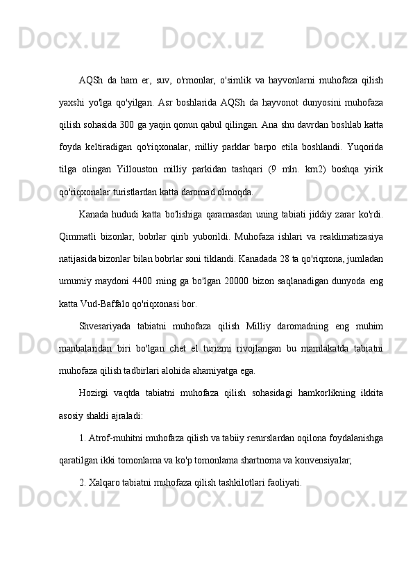 AQSh   da   ham   er,   suv,   o'rmonlar,   o'simlik   va   hayvonlarni   muhofaza   qilish
yaxshi   yo'lga   qo'yilgan.   Asr   boshlarida   AQSh   da   hayvonot   dunyosini   muhofaza
qilish sohasida 300 ga yaqin qonun qabul qilingan. Ana shu davrdan boshlab katta
foyda   keltiradigan   qo'riqxonalar,   milliy   parklar   barpo   etila   boshlandi.   Yuqorida
tilga   olingan   Yillouston   milliy   parkidan   tashqari   (9   mln.   km2)   boshqa   yirik
qo'riqxonalar turistlardan katta daromad olmoqda.
Kanada   hududi   katta   bo'lishiga   qaramasdan   uning   tabiati   jiddiy   zarar   ko'rdi.
Qimmatli   bizonlar,   bobrlar   qirib   yuborildi.   Muhofaza   ishlari   va   reaklimatizasiya
natijasida bizonlar bilan bobrlar soni tiklandi. Kanadada 28 ta qo'riqxona, jumladan
umumiy   maydoni   4400   ming   ga   bo'lgan   20000   bizon   saqlanadigan   dunyoda   eng
katta Vud-Baffalo qo'riqxonasi bor.
Shvesariyada   tabiatni   muhofaza   qilish   Milliy   daromadning   eng   muhim
manbalaridan   biri   bo'lgan   chet   el   turizmi   rivojlangan   bu   mamlakatda   tabiatni
muhofaza qilish tadbirlari alohida ahamiyatga ega. 
Hozirgi   vaqtda   tabiatni   muhofaza   qilish   sohasidagi   hamkorlikning   ikkita
asosiy shakli ajraladi:
1. Atrof-muhitni muhofaza qilish va tabiiy resurslardan oqilona foydalanishga
qaratilgan ikki tomonlama va ko'p tomonlama shartnoma va konvensiyalar;
2. Xalqaro tabiatni muhofaza qilish tashkilotlari faoliyati. 