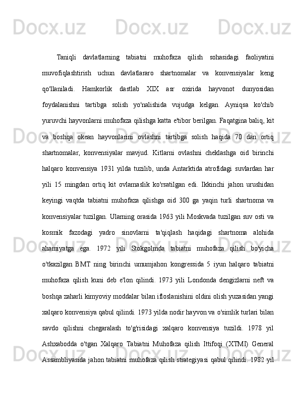 Taniqli   davlatlarning   tabiatni   muhofaza   qilish   sohasidagi   faoliyatini
muvofiqlashtirish   uchun   davlatlararo   shartnomalar   va   konvensiyalar   keng
qo'llaniladi.   Hamkorlik   dastlab   XIX   asr   oxirida   hayvonot   dunyosidan
foydalanishni   tartibga   solish   yo'nalishida   vujudga   kelgan.   Ayniqsa   ko'chib
yuruvchi hayvonlarni muhofaza qilishga katta e'tibor berilgan. Faqatgina baliq, kit
va   boshqa   okean   hayvonlarini   ovlashni   tartibga   solish   haqida   70   dan   ortiq
shartnomalar,   konvensiyalar   mavjud.   Kitlarni   ovlashni   cheklashga   oid   birinchi
halqaro   konvensiya   1931   yilda   tuzilib,   unda   Antarktida   atrofidagi   suvlardan   har
yili   15   mingdan   ortiq   kit   ovlamaslik   ko'rsatilgan   edi.   Ikkinchi   jahon   urushidan
keyingi   vaqtda   tabiatni   muhofaza   qilishga   oid   300   ga   yaqin   turli   shartnoma   va
konvensiyalar tuzilgan. Ularning orasida 1963 yili Moskvada tuzilgan suv osti va
kosmik   fazodagi   yadro   sinovlarni   ta'qiqlash   haqidagi   shartnoma   alohida
ahamiyatga   ega.   1972   yili   Stokgolmda   tabiatni   muhofaza   qilish   bo'yicha
o'tkazilgan   BMT   ning   birinchi   umumjahon   kongressida   5   iyun   halqaro   tabiatni
muhofaza   qilish   kuni   deb   e'lon   qilindi.   1973   yili   Londonda   dengizlarni   neft   va
boshqa zaharli kimyoviy moddalar bilan ifloslanishini oldini olish yuzasidan yangi
xalqaro konvensiya qabul qilindi. 1973 yilda nodir hayvon va o'simlik turlari bilan
savdo   qilishni   chegaralash   to'g'risidagi   xalqaro   konvensiya   tuzildi.   1978   yil
Ashxabodda   o'tgan   Xalqaro   Tabiatni   Muhofaza   qilish   Ittifoqi   (XTMI)   General
Assambliyasida jahon tabiatni muhofaza qilish strategiyasi  qabul qilindi. 1982 yil 
