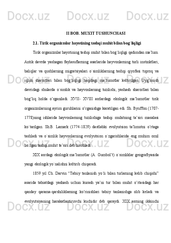 II BOB.   MUXIT TUSHUNCHASI
2.1.   Tirik organizmlar hayotining tashqi muhit bilan bog`liqligi
Tirik organizmlar hayotining tashqi muhit bilan bog`liqligi qadimdan ma’lum.
Antik   davrda   yashagan   faylasuflarning   asarlarida   hayvonlarning   turli   instinktlari,
baliqlar   va   qushlarning   migratsiyalari   o`simliklarning   tashqi   qiyofasi   tuproq   va
iqlim   sharoitlari   bilan   bog`liqligi   haqidagi   ma’lumotlar   keltirilgan.   Uyg’onish
davridagi   shularda   o`simlik   va   hayvonlarning   tuzilishi,   yashash   sharoitlari   bilan
bog’liq   holda   o’rganiladi.   XVII-   XVIII   asrlardagi   ekologik   ma’lumotlar   tirik
organizmlarning ayrim guruhlarini o’rganishga karatilgan edi. Sh. Byuffon (1707-
1778)ning   ishlarida   hayvonlarning   tuzilishiga   tashqi   muhitning   ta’siri   masalasi
ko`tarilgan.   Sh.B.   Lamark   (1774-1829)   dastlabki   evolyutsion   ta’limotni   o’rtaga
tashladi   va   o`simlik   hayvonlarning   evolyutsion   o`zgarishlarida   eng   muhim   omil
bo`lgan tashqi muhit ta’siri deb hisobladi.
XIX  asrdagi   ekologik ma’lumotlar   (A. Gumbol’t)   o`simliklar   geografiyasida
yangi ekologik yo`nalishni keltirib chiqaradi.
1859   yil   Ch.   Darvin   “Tabiiy   tanlanish   yo`li   bilan   turlarning   kelib   chiqishi”
asarida   tabiatdagi   yashash   uchun   kurash   ya’ni   tur   bilan   muhit   o’rtasidagi   har
qanday   qarama-qarshiliklarning   ko’rinishlari   tabiiy   tanlanishga   olib   keladi   va
evolyutsiyaning   harakatlantiruvchi   kuchidir   deb   qaraydi.   XIX   asrning   ikkinchi 