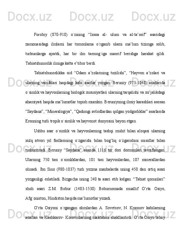 Forobiy   (870-910)   o`zining   “Ixsoa   al-   ulum   va   al-ta’orif”   asaridagi
zamonasidagi   ilmlarni   har   tomonlama   o`rganib   ularni   ma’lum   tizimga   solib,
turkumlarga   ajratdi,   har   bir   ilm   tarmog`iga   maorif   berishga   harakat   qildi.
Tabiatshunoslik ilmiga katta e’tibor berdi.
Tabiatshunoslikka   oid   “Odam   a’zolarining   tuzilishi”,   “Hayvon   a’zolari   va
ularning   vazifalari   haqidagi   kabi   asarlar   yozgan.   Beruniy   (973-1048)   asarlarida
o`simlik va hayvonlarning biologik xususiyatlari ularning tarqalishi va xo’jalikdagi
ahamiyati haqida ma’lumotlar topish mumkin. Beruniyning ilmiy karashlari asosan
“Saydana”, “Mineralogiya”, “Qadimgi avlodlardan qolgan yodgorliklar” asarlarida
Eronning turli tropik o`simlik va hayvonot dunyosini bayon etgan.
Ushbu   asar   o`simlik   va   hayvonlarning   tashqi   muhit   bilan   aloqasi   ularning
xulq   atvori   yil   fasllarining   o`zgarishi   bilan   bog’liq   o`zgarishini   misollar   bilan
tushuntiradi.   Beruniy   “Saydana”   asarida   1116   tur   dori   dormonlari   tavsiflangan.
Ularning   750   tasi   o`simliklardan,   101   tasi   hayvonlardan,   107   minerallardan
olinadi.   Ibn   Sino   (980-1037)   turli   yozma   manbalarda   uning   450   dan   ortiq   asari
yozganligi  eslatiladi. Bizgacha  uning 240 ta asari  etib kelgan. “Tabiat  qonunlari”
shoh   asari   Z.M.   Bobur   (1483-1530)   Boburnomada   muallif   O’rta   Osiyo,
Afg`oniston, Hindiston haqida ma’lumotlar yozadi.
O’rta   Osiyoni   o`rgangan   olimlardan   A.   Sovetsov,   N.   Krasnov   kabilarning
asarlari va Kashkarov- Korovinlarning maktabini shakllantirdi. O’rta Osiyo tabiiy 
