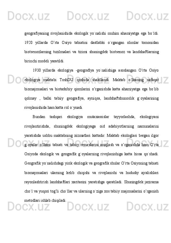 geografiyaning   rivojlanishida   ekologik   yo`nalishi   muhim   ahamiyatga   ega   bo`ldi.
1920   yillarda   O’rta   Osiyo   tabiatini   dastlabki   o`rgangan   olimlar   tomonidan
biotsenozlarning   tuzilmalari   va   tizimi   shuningdek   biotsenoz   va   landshaftlarning
birinchi modeli yaratildi.
1930   yillarda   ekologiya   -geografiya   yo`nalishiga   asoslangan   O’rta   Osiyo
ekologiya   maktabi   ToshDU   qoshida   shakllandi.   Maktab   o`lkaning   nafaqat
biomajmualari   va   biotarkibiy   qismlarini   o’rganishda   katta   ahamiyatga   ega   bo`lib
qolmay   ,   balki   tabiiy   geografiya,   ayniqsa,   landshaftshunoslik   g`oyalarining
rivojlanishida ham katta rol o`ynadi.
Bundan   tashqari   ekologiya   mutaxassislar   tayyorlashda,   ekologiyani
rivojlantirishda,   shuningdek   ekologiyaga   oid   adabiyotlarning   namunalarini
yaratishda   ushbu   maktabning   xizmatlari   kattadir.   Maktab   ekologlari   bergan   ilgor
g`oyalar   o`lkani   tabiati   va   tabiiy   resurslarini   aniqlash   va   o’rganishda   ham   O’rta
Osiyoda   ekologik   va   geografik   g`oyalarning   rivojlanishiga   katta   hissa   qo`shadi.
Geografik yo`nalishdagi yirik ekologik va geografik shular O’rta Osiyoning tabiati
biomajmualari   ularning   kelib   chiqishi   va   rivojlanishi   va   hududiy   ajralishlari
rayonlashtirish   landshaftlari   xaritasini   yaratishga   qaratiladi.   Shuningdek   jazirama
cho`l va yuqori tog’li cho`llar va ularning o`ziga xos tabiiy majmualarini o’rganish
metodlari ishlab chiqiladi. 