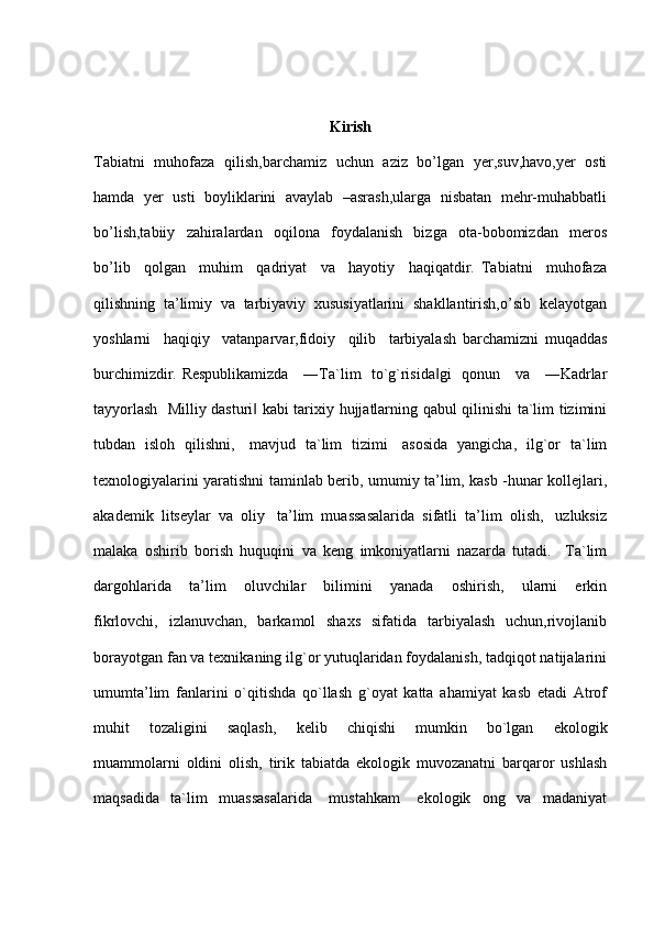 Kirish
Tabiatni   muhofaza   qilish,barchamiz   uchun   aziz   bo’lgan   yer,suv,havo,yer   osti
hamda  yer   usti  boyliklarini  avaylab   –asrash,ularga   nisbatan  mehr-muhabbatli
bo’lish,tabiiy     zahiralardan     oqilona     foydalanish     bizga     ota-bobomizdan     meros
bo’lib     qolgan     muhim     qadriyat     va     hayotiy     haqiqatdir.   Tabiatni     muhofaza
qilishning  ta’limiy  va  tarbiyaviy  xususiyatlarini  shakllantirish,o’sib  kelayotgan
yoshlarni     haqiqiy     vatanparvar,fidoiy     qilib     tarbiyalash   barchamizni   muqaddas
burchimizdir. Respublikamizda     ―Ta`lim   to`g`risida gi   qonun     va     ―Kadrlar‖
tayyorlash   Milliy dasturi  kabi tarixiy hujjatlarning qabul qilinishi ta`lim tizimini	
‖
tubdan   isloh   qilishni,     mavjud   ta`lim   tizimi     asosida   yangicha,   ilg`or   ta`lim
texnologiyalarini yaratishni taminlab berib, umumiy ta’lim, kasb -hunar kollejlari,
akademik  litseylar  va  oliy   ta’lim  muassasalarida  sifatli  ta’lim  olish,   uzluksiz
malaka   oshirib   borish   huquqini   va   keng   imkoniyatlarni   nazarda   tutadi.     Ta`lim
dargohlarida     ta’lim     oluvchilar     bilimini     yanada     oshirish,     ularni     erkin
fikrlovchi,   izlanuvchan,   barkamol    shaxs    sifatida   tarbiyalash    uchun,rivojlanib
borayotgan fan va texnikaning ilg`or yutuqlaridan foydalanish, tadqiqot natijalarini
umumta’lim   fanlarini   o`qitishda   qo`llash   g`oyat   katta   ahamiyat   kasb   etadi   Atrof
muhit     tozaligini     saqlash,     kelib     chiqishi     mumkin     bo`lgan     ekologik
muammolarni   oldini   olish,   tirik   tabiatda   ekologik   muvozanatni   barqaror   ushlash
maqsadida     ta`lim     muassasalarida       mustahkam       ekologik     ong     va     madaniyat 