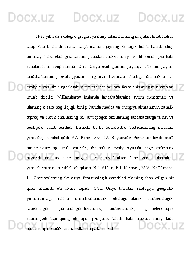 1930 yillarda ekologik geografiya ilmiy izlanishlarning natijalari kitob holida
chop   etila   boshladi.   Bunda   faqat   ma’lum   joyning   ekologik   holati   haqida   chop
bo`lmay,   balki   ekologiya   fanining   asoslari   biokenologiya   va   fitokenologiya   kabi
sohalari   ham   rivojlantirildi.   O’rta   Osiyo   ekologlarining   ayniqsa   o`lkaning   ayrim
landshaftlarining   ekologiyasini   o’rganish   tuzilmasi   faolligi   dinamikasi   va
evolyutsiyasi shuningdek tabiiy resurslardan oqilona foydalanishning muammolari
ishlab   chiqildi.   N.Kashkarov   ishlarida   landshaftlarning   ayrim   elementlari   va
ularning o`zaro bog’liqligi, birligi  hamda  modda  va energiya almashinuvi  namlik
tuproq   va   biotik   omillarning   roli   antropogen   omillarning   landshaftlarga   ta’siri   va
boshqalar   ochib   boriladi.   Birinchi   bo`lib   landshaftlar   biotsenozining   modelini
yaratishga   harakat   qildi.  P.A.   Baranov   va  I.A.   Raykovalar   Pomir   tog’larida   cho`l
biotsenozlarining   kelib   chiqishi,   dinamikasi   evolyutsiyasida   organizmlarning
hayotida   noqulay   haroratning   roli   madaniy   biotsenozlarni   yuqori   sharoitida
yaratish   masalalari   ishlab   chiqilgan.   R.I.   Al’bin,   E.I.   Korovin,   M.V.   Ko’l’tov   va
I.I.   Granitovlarning   ekologiya   fitotsenologik   qarashlari   ularning   chop   etilgan   bir
qator   ishlarida   o`z   aksini   topadi.   O’rta   Osiyo   tabiatini   ekologiya   geografik
yo`nalishidagi   ishlab   o`simlikshunoslik   ekologo-botanik   fitotsenologik,
zooekologik,   gidrobiologik,   fiziologik ,   biotsenologik,   agrometereologik
shuningdek   tuproqning   ekologo-   geografik   tahlili   kabi   maxsus   ilmiy   tadq
iqotlarning metodikasini shakllanishiga ta’sir etdi. 