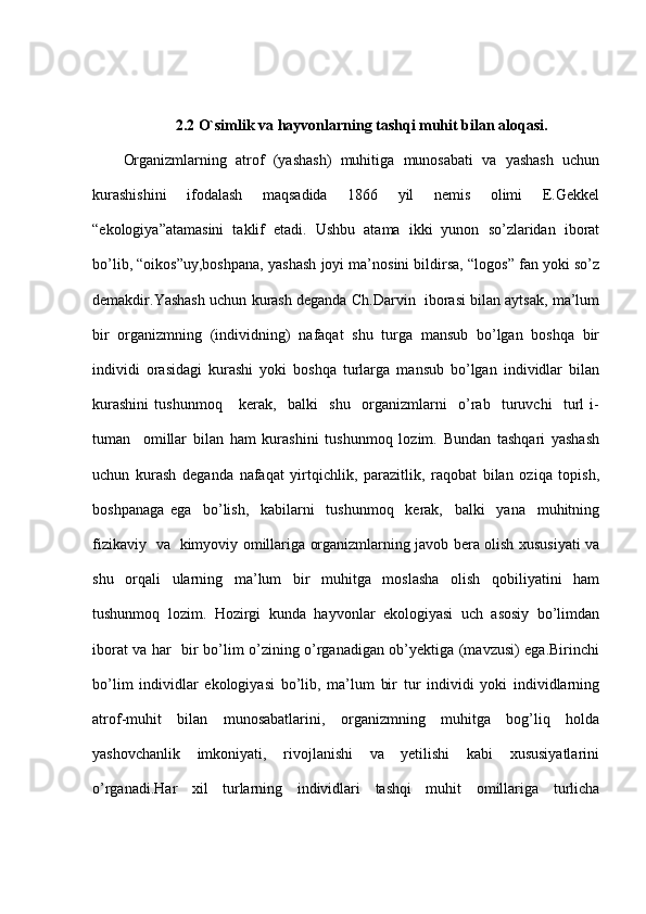 2.2 O`simlik va hayvonlarning tashqi muhit bilan aloqasi.
Organizmlarning   atrof   (yashash)   muhitiga   munosabati   va   yashash   uchun
kurashishini     ifodalash     maqsadida     1866     yil     nemis     olimi     E.Gekkel
“ekologiya”atamasini   taklif   etadi.   Ushbu   atama   ikki   yunon   so’zlaridan   iborat
bo’lib, “oikos”uy,boshpana, yashash joyi ma’nosini bildirsa, “logos” fan yoki so’z
demakdir.Yashash uchun kurash deganda Ch.Darvin  iborasi bilan aytsak, ma’lum
bir   organizmning   (individning)   nafaqat   shu   turga   mansub   bo’lgan   boshqa   bir
individi   orasidagi   kurashi   yoki   boshqa   turlarga   mansub   bo’lgan   individlar   bilan
kurashini   tushunmoq       kerak,     balki     shu     organizmlarni     o’rab     turuvchi     turl   i-
tuman     omillar   bilan   ham   kurashini   tushunmoq   lozim.   Bundan   tashqari   yashash
uchun   kurash   deganda   nafaqat   yirtqichlik,   parazitlik,   raqobat   bilan   oziqa   topish,
boshpanaga   ega     bo’lish,     kabilarni     tushunmoq     kerak,     balki     yana     muhitning
fizikaviy   va   kimyoviy omillariga organizmlarning javob bera olish xususiyati va
shu   orqali   ularning   ma’lum   bir   muhitga   moslasha   olish   qobiliyatini   ham
tushunmoq   lozim.   Hozirgi   kunda   hayvonlar   ekologiyasi   uch   asosiy   bo’limdan
iborat va har   bir bo’lim o’zining o’rganadigan ob’yektiga (mavzusi) ega.Birinchi
bo’lim   individlar   ekologiyasi   bo’lib,   ma’lum   bir   tur   individi   yoki   individlarning
atrof-muhit   bilan   munosabatlarini,   organizmning   muhitga   bog’liq   holda
yashovchanlik     imkoniyati,     rivojlanishi     va     yetilishi     kabi     xususiyatlarini
o’rganadi.Har   xil   turlarning   individlari   tashqi   muhit   omillariga   turlicha 