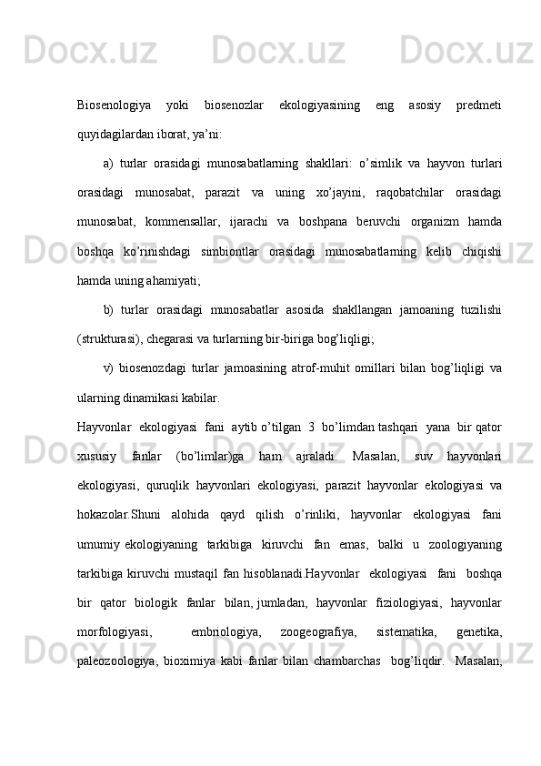 Biosenologiya     yoki     biosenozlar     ekologiyasining     eng     asosiy     predmeti
quyidagilardan iborat, ya’ni:
a)   turlar   orasidagi   munosabatlarning   shakllari:   o’simlik   va   hayvon   turlari
orasidagi     munosabat,     parazit     va     uning     xo’jayini,     raqobatchilar     orasidagi
munosabat,     kommensallar,     ijarachi     va     boshpana     beruvchi     organizm     hamda
boshqa     ko’rinishdagi     simbiontlar     orasidagi     munosabatlarning     kelib     chiqishi
hamda uning ahamiyati;
b)   turlar   orasidagi   munosabatlar   asosida   shakllangan   jamoaning   tuzilishi
(strukturasi), chegarasi va turlarning bir-biriga bog’liqligi;
v)   biosenozdagi   turlar   jamoasining   atrof-muhit   omillari   bilan   bog’liqligi   va
ularning dinamikasi kabilar.
Hayvonlar  ekologiyasi  fani  aytib o’tilgan  3  bo’limdan tashqari  yana  bir qator
xususiy     fanlar     (bo’limlar)ga     ham     ajraladi.     Masalan,     suv     hayvonlari
ekologiyasi,   quruqlik   hayvonlari   ekologiyasi,   parazit   hayvonlar   ekologiyasi   va
hokazolar.Shuni     alohida     qayd     qilish     o’rinliki,     hayvonlar     ekologiyasi     fani
umumiy   ekologiyaning     tarkibiga     kiruvchi     fan     emas,     balki     u     zoologiyaning
tarkibiga   kiruvchi   mustaqil   fan   hisoblanadi.Hayvonlar     ekologiyasi     fani     boshqa
bir   qator   biologik   fanlar   bilan, jumladan,   hayvonlar   fiziologiyasi,   hayvonlar
morfologiyasi,     embriologiya,   zoogeografiya,   sistematika,   genetika,
paleozoologiya,   bioximiya   kabi   fanlar   bilan   chambarchas     bog’liqdir.     Masalan, 
