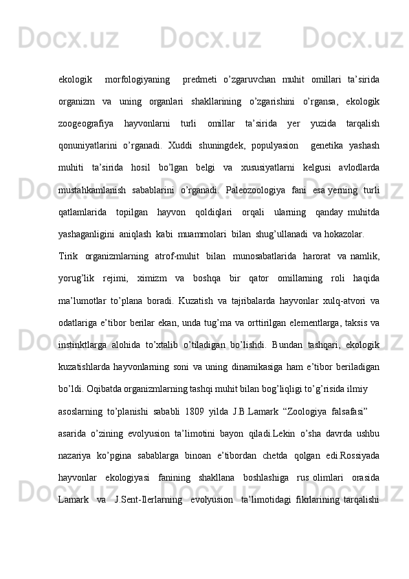 ekologik     morfologiyaning     predmeti   o’zgaruvchan   muhit   omillari   ta’sirida
organizm   va   uning   organlari   shakllarining   o’zgarishini   o’rgansa,   ekologik
zoogeografiya   hayvonlarni   turli   omillar   ta’sirida   yer   yuzida   tarqalish
qonuniyatlarini   o’rganadi.   Xuddi   shuningdek,   populyasion     genetika   yashash
muhiti   ta’sirida   hosil   bo’lgan   belgi   va   xususiyatlarni   kelgusi   avlodlarda
mustahkamlanish   sabablarini   o’rganadi.   Paleozoologiya   fani   esa yerning   turli
qatlamlarida     topilgan     hayvon     qoldiqlari     orqali     ularning     qanday   muhitda
yashaganligini  aniqlash  kabi  muammolari  bilan  shug’ullanadi  va hokazolar.
Tirik     organizmlarning     atrof-muhit     bilan     munosabatlarida     harorat     va   namlik,
yorug’lik     rejimi,     ximizm     va     boshqa     bir     qator     omillarning     roli     haqida
ma’lumotlar   to’plana   boradi.   Kuzatish   va   tajribalarda   hayvonlar   xulq-atvori   va
odatlariga   e’tibor   berilar   ekan,   unda   tug’ma   va   orttirilgan   elementlarga,   taksis   va
instinktlarga  alohida  to’xtalib  o’tiladigan  bo’lishdi.  Bundan  tashqari,  ekologik
kuzatishlarda   hayvonlarning   soni   va   uning   dinamikasiga   ham   e’tibor   beriladigan
bo’ldi. Oqibatda organizmlarning tashqi muhit bilan bog’liqligi to’g’risida ilmiy 
asoslarning  to’planishi  sababli  1809  yilda  J.B.Lamark  “Zoologiya  falsafasi” 
asarida   o’zining   evolyusion   ta’limotini   bayon   qiladi.Lekin   o’sha   davrda   ushbu
nazariya   ko’pgina   sabablarga   binoan   e’tibordan   chetda   qolgan   edi.Rossiyada
hayvonlar     ekologiyasi     fanining     shakllana     boshlashiga     rus   olimlari     orasida
Lamark     va     J.Sent-Ilerlarning     evolyusion     ta’limotidagi   fikrlarining   tarqalishi 